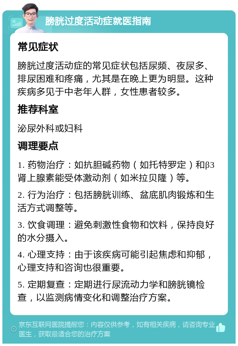 膀胱过度活动症就医指南 常见症状 膀胱过度活动症的常见症状包括尿频、夜尿多、排尿困难和疼痛，尤其是在晚上更为明显。这种疾病多见于中老年人群，女性患者较多。 推荐科室 泌尿外科或妇科 调理要点 1. 药物治疗：如抗胆碱药物（如托特罗定）和β3肾上腺素能受体激动剂（如米拉贝隆）等。 2. 行为治疗：包括膀胱训练、盆底肌肉锻炼和生活方式调整等。 3. 饮食调理：避免刺激性食物和饮料，保持良好的水分摄入。 4. 心理支持：由于该疾病可能引起焦虑和抑郁，心理支持和咨询也很重要。 5. 定期复查：定期进行尿流动力学和膀胱镜检查，以监测病情变化和调整治疗方案。