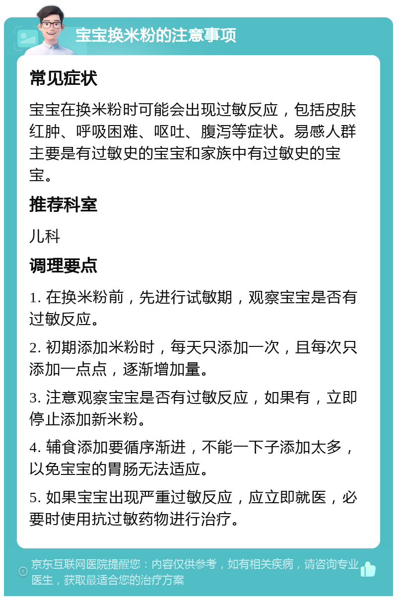 宝宝换米粉的注意事项 常见症状 宝宝在换米粉时可能会出现过敏反应，包括皮肤红肿、呼吸困难、呕吐、腹泻等症状。易感人群主要是有过敏史的宝宝和家族中有过敏史的宝宝。 推荐科室 儿科 调理要点 1. 在换米粉前，先进行试敏期，观察宝宝是否有过敏反应。 2. 初期添加米粉时，每天只添加一次，且每次只添加一点点，逐渐增加量。 3. 注意观察宝宝是否有过敏反应，如果有，立即停止添加新米粉。 4. 辅食添加要循序渐进，不能一下子添加太多，以免宝宝的胃肠无法适应。 5. 如果宝宝出现严重过敏反应，应立即就医，必要时使用抗过敏药物进行治疗。