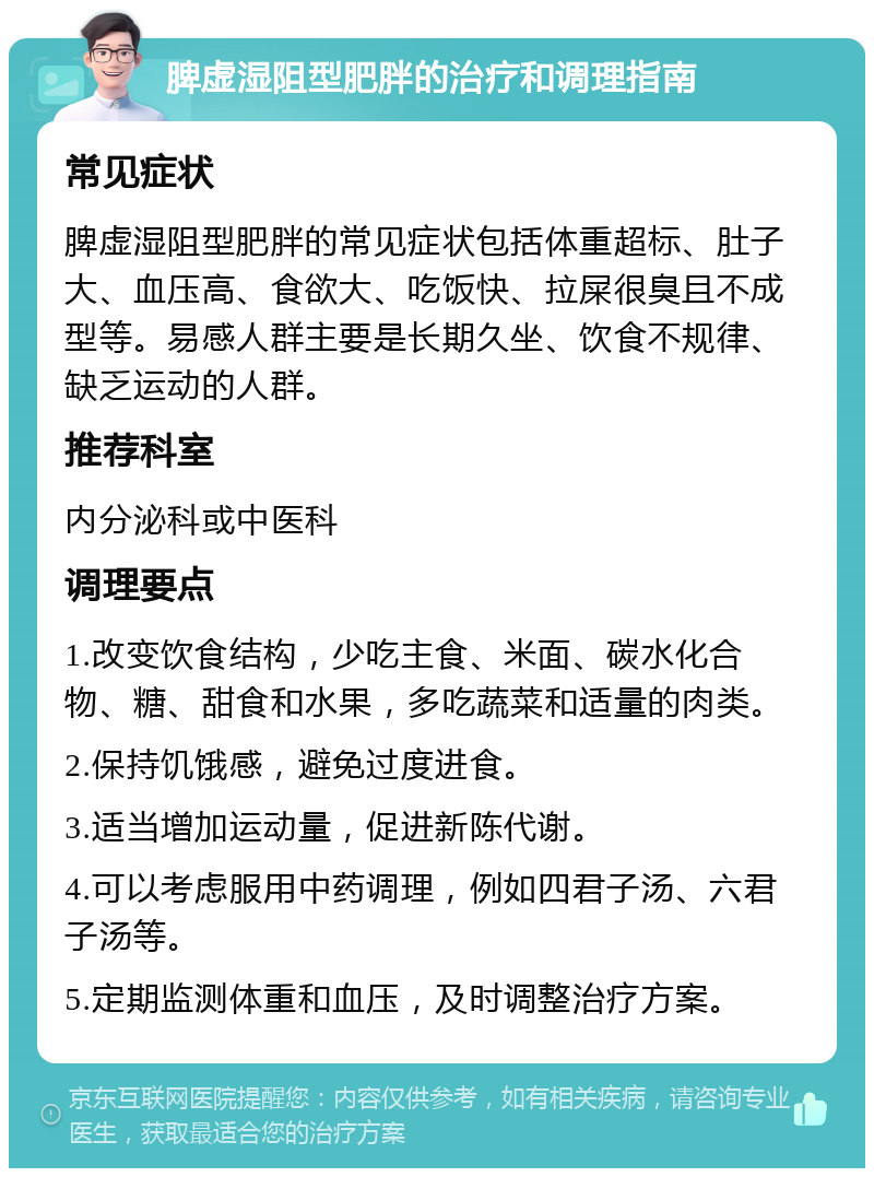 脾虚湿阻型肥胖的治疗和调理指南 常见症状 脾虚湿阻型肥胖的常见症状包括体重超标、肚子大、血压高、食欲大、吃饭快、拉屎很臭且不成型等。易感人群主要是长期久坐、饮食不规律、缺乏运动的人群。 推荐科室 内分泌科或中医科 调理要点 1.改变饮食结构，少吃主食、米面、碳水化合物、糖、甜食和水果，多吃蔬菜和适量的肉类。 2.保持饥饿感，避免过度进食。 3.适当增加运动量，促进新陈代谢。 4.可以考虑服用中药调理，例如四君子汤、六君子汤等。 5.定期监测体重和血压，及时调整治疗方案。