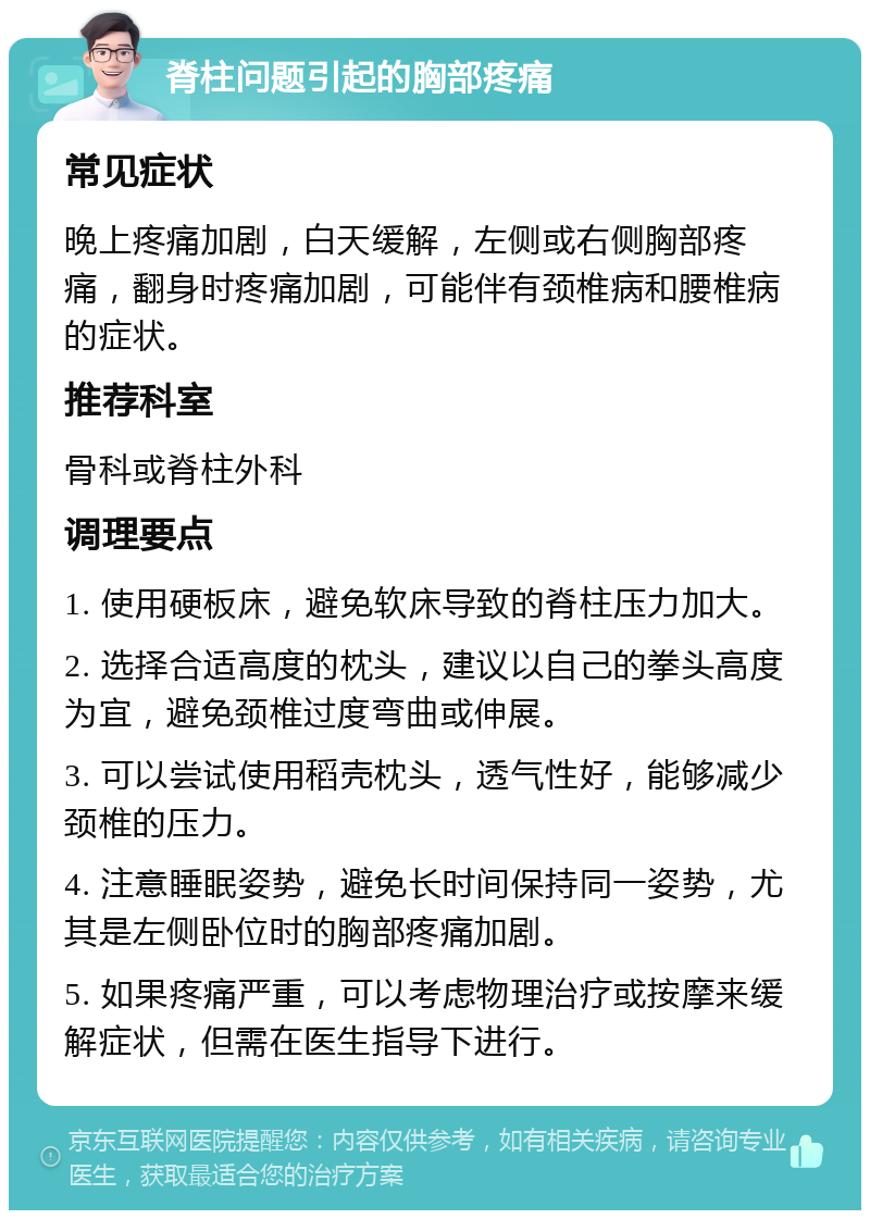 脊柱问题引起的胸部疼痛 常见症状 晚上疼痛加剧，白天缓解，左侧或右侧胸部疼痛，翻身时疼痛加剧，可能伴有颈椎病和腰椎病的症状。 推荐科室 骨科或脊柱外科 调理要点 1. 使用硬板床，避免软床导致的脊柱压力加大。 2. 选择合适高度的枕头，建议以自己的拳头高度为宜，避免颈椎过度弯曲或伸展。 3. 可以尝试使用稻壳枕头，透气性好，能够减少颈椎的压力。 4. 注意睡眠姿势，避免长时间保持同一姿势，尤其是左侧卧位时的胸部疼痛加剧。 5. 如果疼痛严重，可以考虑物理治疗或按摩来缓解症状，但需在医生指导下进行。