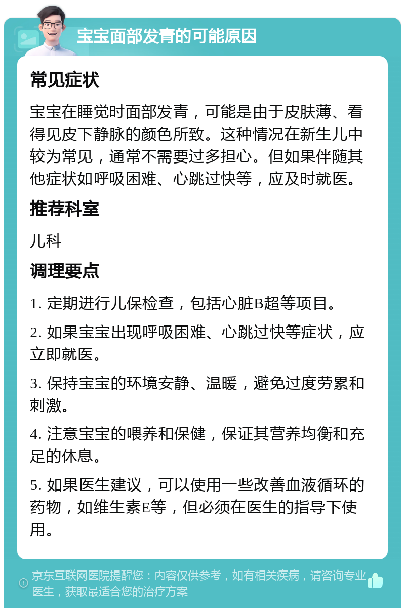 宝宝面部发青的可能原因 常见症状 宝宝在睡觉时面部发青，可能是由于皮肤薄、看得见皮下静脉的颜色所致。这种情况在新生儿中较为常见，通常不需要过多担心。但如果伴随其他症状如呼吸困难、心跳过快等，应及时就医。 推荐科室 儿科 调理要点 1. 定期进行儿保检查，包括心脏B超等项目。 2. 如果宝宝出现呼吸困难、心跳过快等症状，应立即就医。 3. 保持宝宝的环境安静、温暖，避免过度劳累和刺激。 4. 注意宝宝的喂养和保健，保证其营养均衡和充足的休息。 5. 如果医生建议，可以使用一些改善血液循环的药物，如维生素E等，但必须在医生的指导下使用。