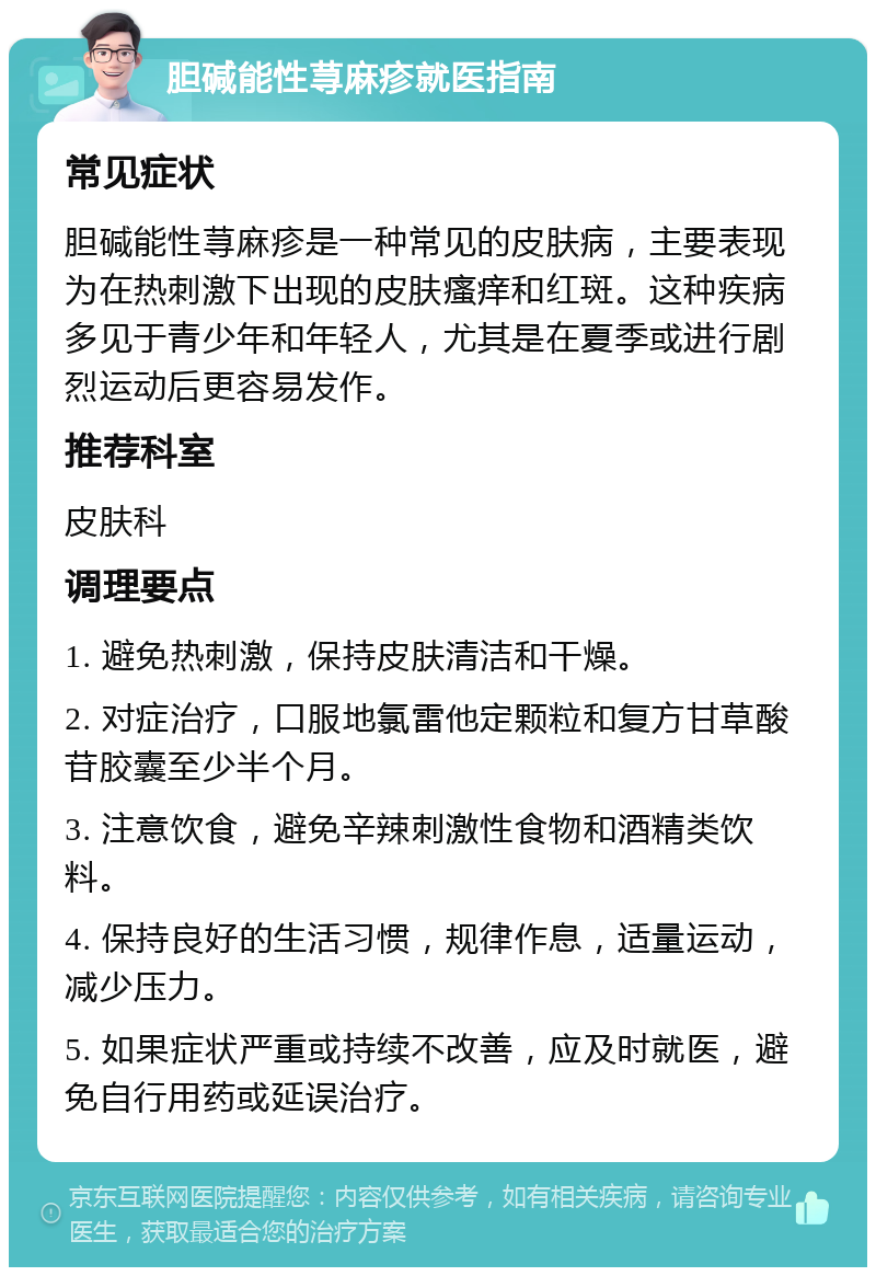 胆碱能性荨麻疹就医指南 常见症状 胆碱能性荨麻疹是一种常见的皮肤病，主要表现为在热刺激下出现的皮肤瘙痒和红斑。这种疾病多见于青少年和年轻人，尤其是在夏季或进行剧烈运动后更容易发作。 推荐科室 皮肤科 调理要点 1. 避免热刺激，保持皮肤清洁和干燥。 2. 对症治疗，口服地氯雷他定颗粒和复方甘草酸苷胶囊至少半个月。 3. 注意饮食，避免辛辣刺激性食物和酒精类饮料。 4. 保持良好的生活习惯，规律作息，适量运动，减少压力。 5. 如果症状严重或持续不改善，应及时就医，避免自行用药或延误治疗。