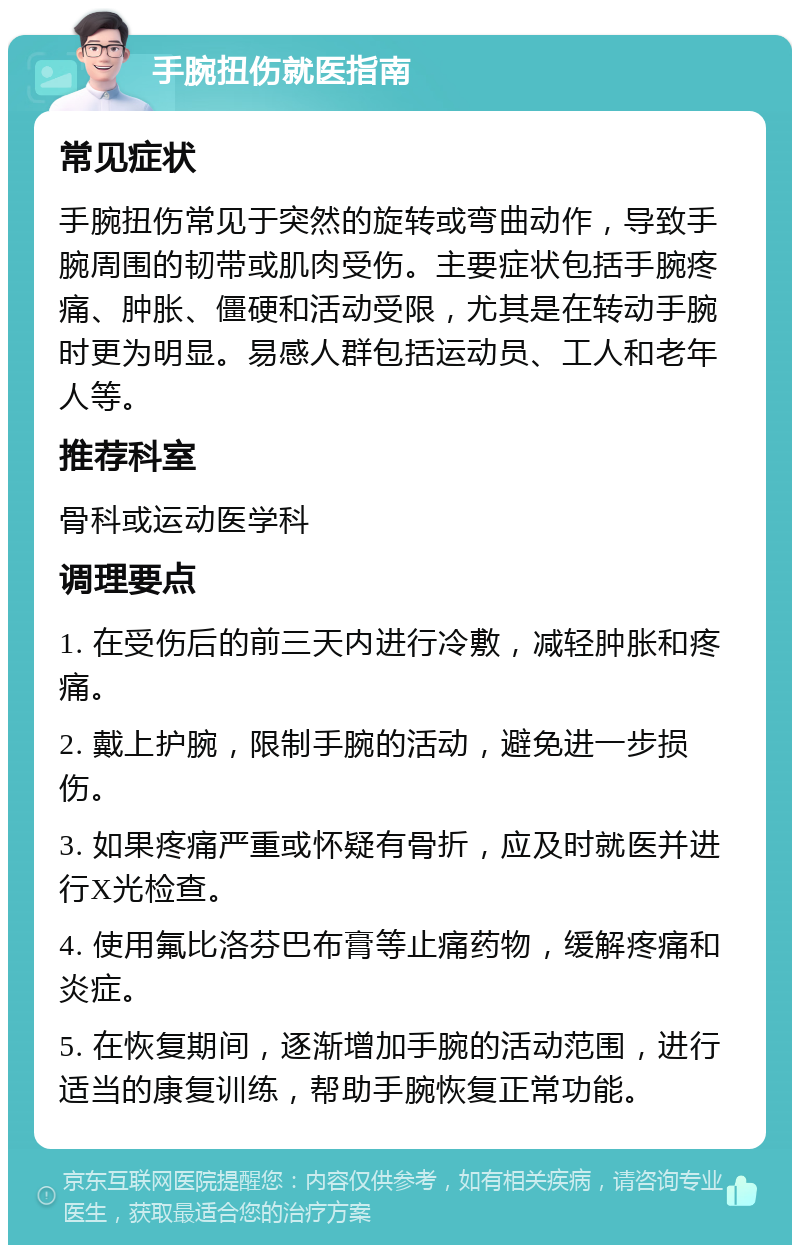 手腕扭伤就医指南 常见症状 手腕扭伤常见于突然的旋转或弯曲动作，导致手腕周围的韧带或肌肉受伤。主要症状包括手腕疼痛、肿胀、僵硬和活动受限，尤其是在转动手腕时更为明显。易感人群包括运动员、工人和老年人等。 推荐科室 骨科或运动医学科 调理要点 1. 在受伤后的前三天内进行冷敷，减轻肿胀和疼痛。 2. 戴上护腕，限制手腕的活动，避免进一步损伤。 3. 如果疼痛严重或怀疑有骨折，应及时就医并进行X光检查。 4. 使用氟比洛芬巴布膏等止痛药物，缓解疼痛和炎症。 5. 在恢复期间，逐渐增加手腕的活动范围，进行适当的康复训练，帮助手腕恢复正常功能。