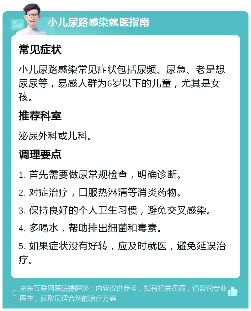 小儿尿路感染就医指南 常见症状 小儿尿路感染常见症状包括尿频、尿急、老是想尿尿等，易感人群为6岁以下的儿童，尤其是女孩。 推荐科室 泌尿外科或儿科。 调理要点 1. 首先需要做尿常规检查，明确诊断。 2. 对症治疗，口服热淋清等消炎药物。 3. 保持良好的个人卫生习惯，避免交叉感染。 4. 多喝水，帮助排出细菌和毒素。 5. 如果症状没有好转，应及时就医，避免延误治疗。