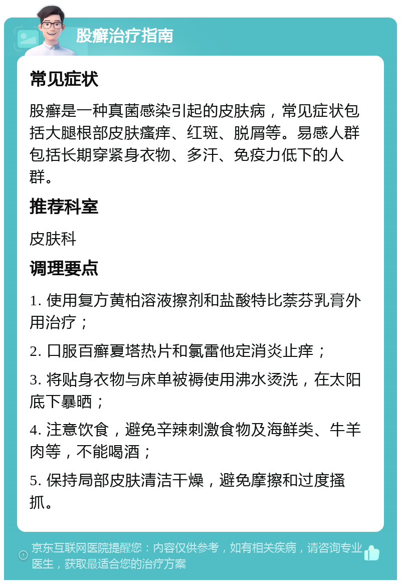 股癣治疗指南 常见症状 股癣是一种真菌感染引起的皮肤病，常见症状包括大腿根部皮肤瘙痒、红斑、脱屑等。易感人群包括长期穿紧身衣物、多汗、免疫力低下的人群。 推荐科室 皮肤科 调理要点 1. 使用复方黄柏溶液擦剂和盐酸特比萘芬乳膏外用治疗； 2. 口服百癣夏塔热片和氯雷他定消炎止痒； 3. 将贴身衣物与床单被褥使用沸水烫洗，在太阳底下暴晒； 4. 注意饮食，避免辛辣刺激食物及海鲜类、牛羊肉等，不能喝酒； 5. 保持局部皮肤清洁干燥，避免摩擦和过度搔抓。