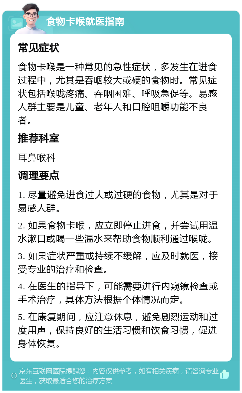 食物卡喉就医指南 常见症状 食物卡喉是一种常见的急性症状，多发生在进食过程中，尤其是吞咽较大或硬的食物时。常见症状包括喉咙疼痛、吞咽困难、呼吸急促等。易感人群主要是儿童、老年人和口腔咀嚼功能不良者。 推荐科室 耳鼻喉科 调理要点 1. 尽量避免进食过大或过硬的食物，尤其是对于易感人群。 2. 如果食物卡喉，应立即停止进食，并尝试用温水漱口或喝一些温水来帮助食物顺利通过喉咙。 3. 如果症状严重或持续不缓解，应及时就医，接受专业的治疗和检查。 4. 在医生的指导下，可能需要进行内窥镜检查或手术治疗，具体方法根据个体情况而定。 5. 在康复期间，应注意休息，避免剧烈运动和过度用声，保持良好的生活习惯和饮食习惯，促进身体恢复。