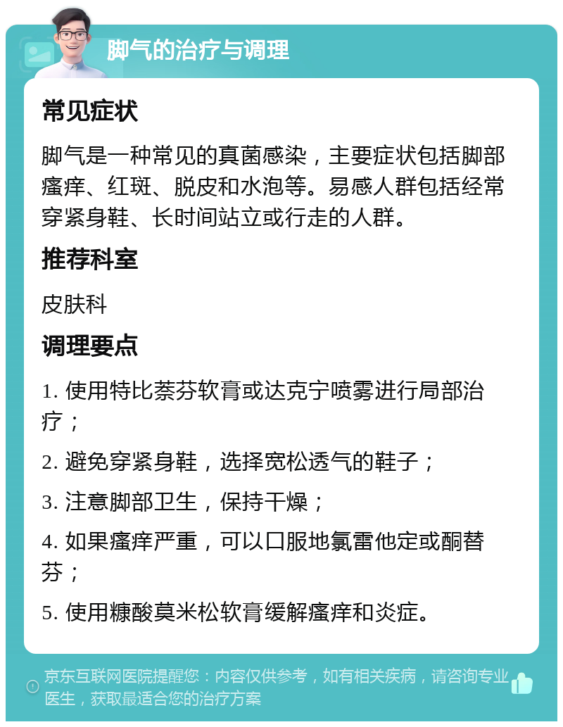 脚气的治疗与调理 常见症状 脚气是一种常见的真菌感染，主要症状包括脚部瘙痒、红斑、脱皮和水泡等。易感人群包括经常穿紧身鞋、长时间站立或行走的人群。 推荐科室 皮肤科 调理要点 1. 使用特比萘芬软膏或达克宁喷雾进行局部治疗； 2. 避免穿紧身鞋，选择宽松透气的鞋子； 3. 注意脚部卫生，保持干燥； 4. 如果瘙痒严重，可以口服地氯雷他定或酮替芬； 5. 使用糠酸莫米松软膏缓解瘙痒和炎症。