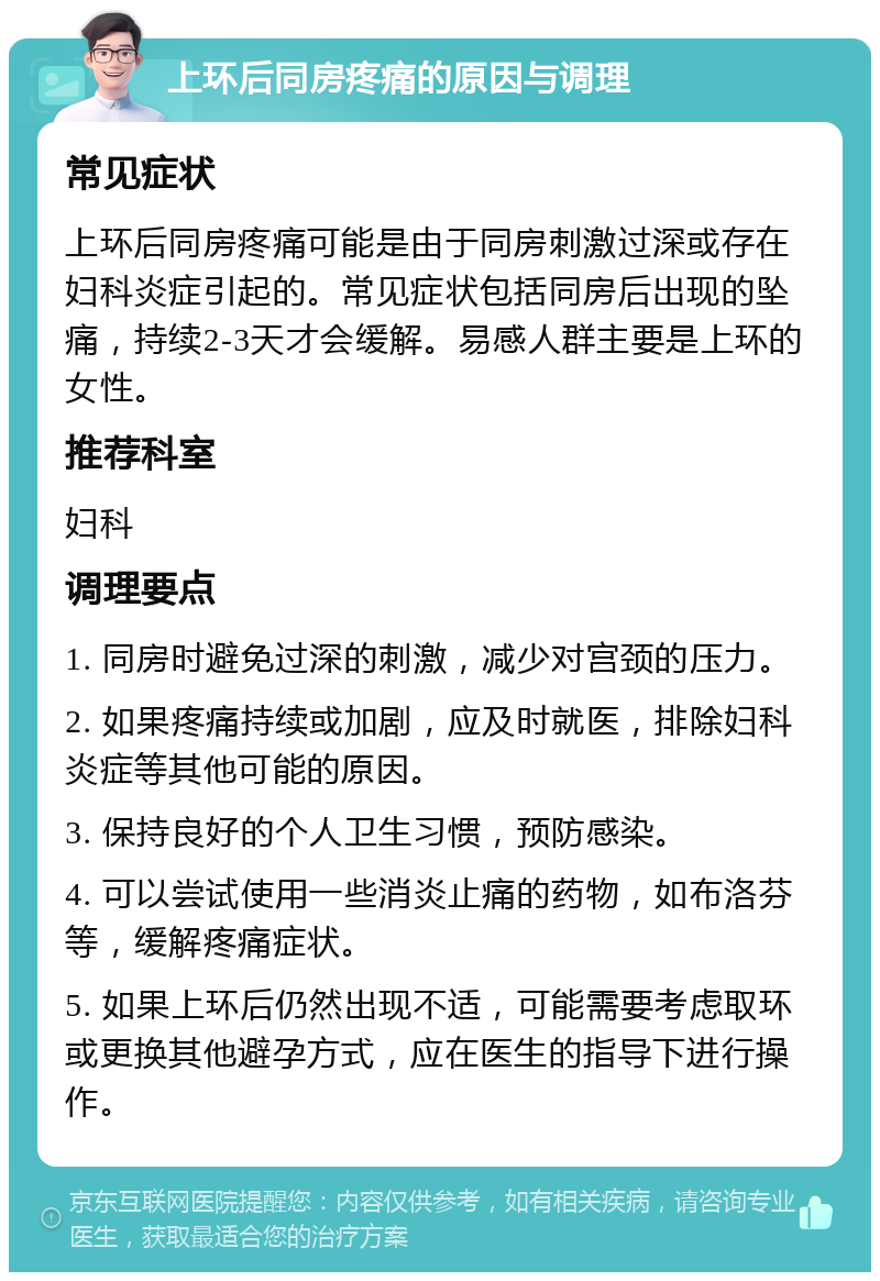 上环后同房疼痛的原因与调理 常见症状 上环后同房疼痛可能是由于同房刺激过深或存在妇科炎症引起的。常见症状包括同房后出现的坠痛，持续2-3天才会缓解。易感人群主要是上环的女性。 推荐科室 妇科 调理要点 1. 同房时避免过深的刺激，减少对宫颈的压力。 2. 如果疼痛持续或加剧，应及时就医，排除妇科炎症等其他可能的原因。 3. 保持良好的个人卫生习惯，预防感染。 4. 可以尝试使用一些消炎止痛的药物，如布洛芬等，缓解疼痛症状。 5. 如果上环后仍然出现不适，可能需要考虑取环或更换其他避孕方式，应在医生的指导下进行操作。