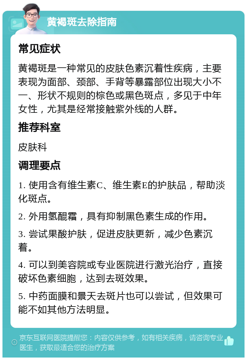 黄褐斑去除指南 常见症状 黄褐斑是一种常见的皮肤色素沉着性疾病，主要表现为面部、颈部、手背等暴露部位出现大小不一、形状不规则的棕色或黑色斑点，多见于中年女性，尤其是经常接触紫外线的人群。 推荐科室 皮肤科 调理要点 1. 使用含有维生素C、维生素E的护肤品，帮助淡化斑点。 2. 外用氢醌霜，具有抑制黑色素生成的作用。 3. 尝试果酸护肤，促进皮肤更新，减少色素沉着。 4. 可以到美容院或专业医院进行激光治疗，直接破坏色素细胞，达到去斑效果。 5. 中药面膜和景天去斑片也可以尝试，但效果可能不如其他方法明显。