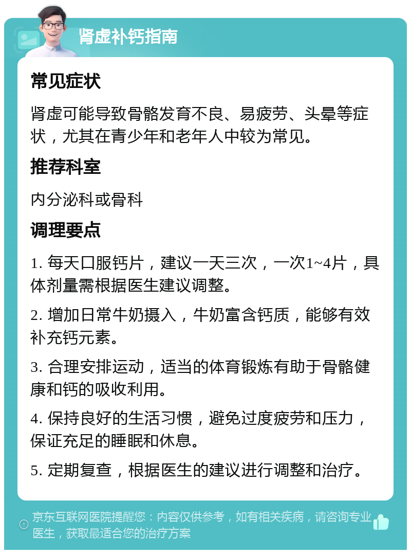 肾虚补钙指南 常见症状 肾虚可能导致骨骼发育不良、易疲劳、头晕等症状，尤其在青少年和老年人中较为常见。 推荐科室 内分泌科或骨科 调理要点 1. 每天口服钙片，建议一天三次，一次1~4片，具体剂量需根据医生建议调整。 2. 增加日常牛奶摄入，牛奶富含钙质，能够有效补充钙元素。 3. 合理安排运动，适当的体育锻炼有助于骨骼健康和钙的吸收利用。 4. 保持良好的生活习惯，避免过度疲劳和压力，保证充足的睡眠和休息。 5. 定期复查，根据医生的建议进行调整和治疗。