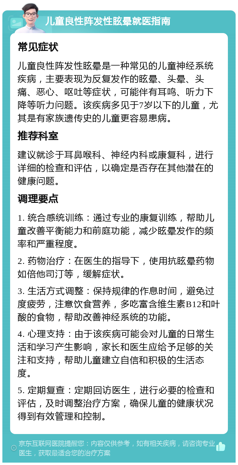 儿童良性阵发性眩晕就医指南 常见症状 儿童良性阵发性眩晕是一种常见的儿童神经系统疾病，主要表现为反复发作的眩晕、头晕、头痛、恶心、呕吐等症状，可能伴有耳鸣、听力下降等听力问题。该疾病多见于7岁以下的儿童，尤其是有家族遗传史的儿童更容易患病。 推荐科室 建议就诊于耳鼻喉科、神经内科或康复科，进行详细的检查和评估，以确定是否存在其他潜在的健康问题。 调理要点 1. 统合感统训练：通过专业的康复训练，帮助儿童改善平衡能力和前庭功能，减少眩晕发作的频率和严重程度。 2. 药物治疗：在医生的指导下，使用抗眩晕药物如倍他司汀等，缓解症状。 3. 生活方式调整：保持规律的作息时间，避免过度疲劳，注意饮食营养，多吃富含维生素B12和叶酸的食物，帮助改善神经系统的功能。 4. 心理支持：由于该疾病可能会对儿童的日常生活和学习产生影响，家长和医生应给予足够的关注和支持，帮助儿童建立自信和积极的生活态度。 5. 定期复查：定期回访医生，进行必要的检查和评估，及时调整治疗方案，确保儿童的健康状况得到有效管理和控制。