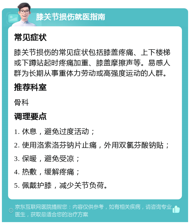 膝关节损伤就医指南 常见症状 膝关节损伤的常见症状包括膝盖疼痛、上下楼梯或下蹲站起时疼痛加重、膝盖摩擦声等。易感人群为长期从事重体力劳动或高强度运动的人群。 推荐科室 骨科 调理要点 1. 休息，避免过度活动； 2. 使用洛索洛芬钠片止痛，外用双氯芬酸钠贴； 3. 保暖，避免受凉； 4. 热敷，缓解疼痛； 5. 佩戴护膝，减少关节负荷。