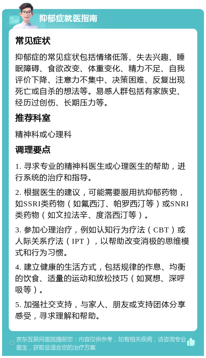 抑郁症就医指南 常见症状 抑郁症的常见症状包括情绪低落、失去兴趣、睡眠障碍、食欲改变、体重变化、精力不足、自我评价下降、注意力不集中、决策困难、反复出现死亡或自杀的想法等。易感人群包括有家族史、经历过创伤、长期压力等。 推荐科室 精神科或心理科 调理要点 1. 寻求专业的精神科医生或心理医生的帮助，进行系统的治疗和指导。 2. 根据医生的建议，可能需要服用抗抑郁药物，如SSRI类药物（如氟西汀、帕罗西汀等）或SNRI类药物（如文拉法辛、度洛西汀等）。 3. 参加心理治疗，例如认知行为疗法（CBT）或人际关系疗法（IPT），以帮助改变消极的思维模式和行为习惯。 4. 建立健康的生活方式，包括规律的作息、均衡的饮食、适量的运动和放松技巧（如冥想、深呼吸等）。 5. 加强社交支持，与家人、朋友或支持团体分享感受，寻求理解和帮助。