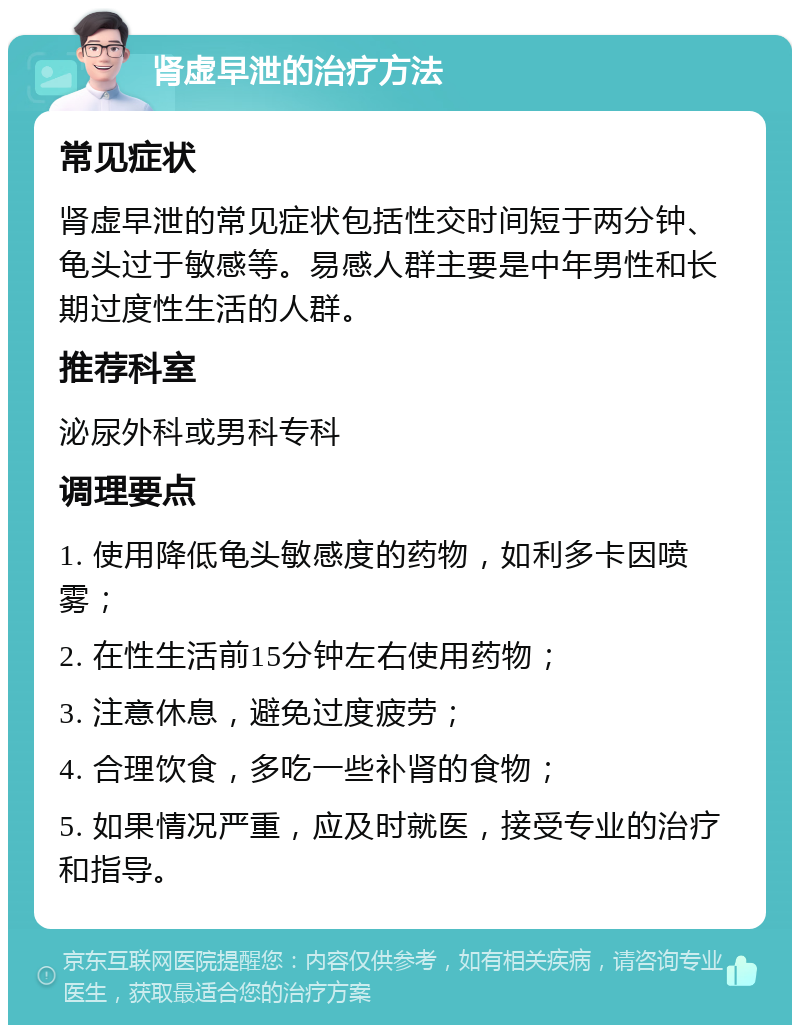 肾虚早泄的治疗方法 常见症状 肾虚早泄的常见症状包括性交时间短于两分钟、龟头过于敏感等。易感人群主要是中年男性和长期过度性生活的人群。 推荐科室 泌尿外科或男科专科 调理要点 1. 使用降低龟头敏感度的药物，如利多卡因喷雾； 2. 在性生活前15分钟左右使用药物； 3. 注意休息，避免过度疲劳； 4. 合理饮食，多吃一些补肾的食物； 5. 如果情况严重，应及时就医，接受专业的治疗和指导。