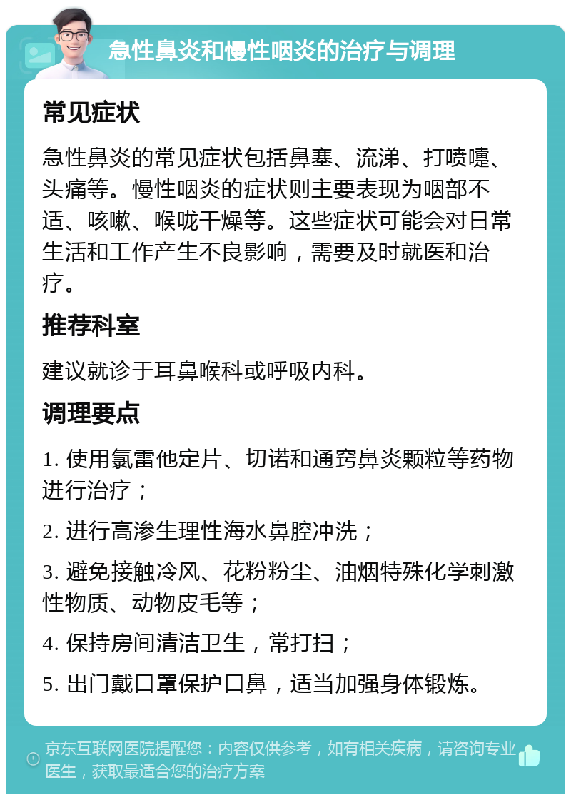 急性鼻炎和慢性咽炎的治疗与调理 常见症状 急性鼻炎的常见症状包括鼻塞、流涕、打喷嚏、头痛等。慢性咽炎的症状则主要表现为咽部不适、咳嗽、喉咙干燥等。这些症状可能会对日常生活和工作产生不良影响，需要及时就医和治疗。 推荐科室 建议就诊于耳鼻喉科或呼吸内科。 调理要点 1. 使用氯雷他定片、切诺和通窍鼻炎颗粒等药物进行治疗； 2. 进行高渗生理性海水鼻腔冲洗； 3. 避免接触冷风、花粉粉尘、油烟特殊化学刺激性物质、动物皮毛等； 4. 保持房间清洁卫生，常打扫； 5. 出门戴口罩保护口鼻，适当加强身体锻炼。