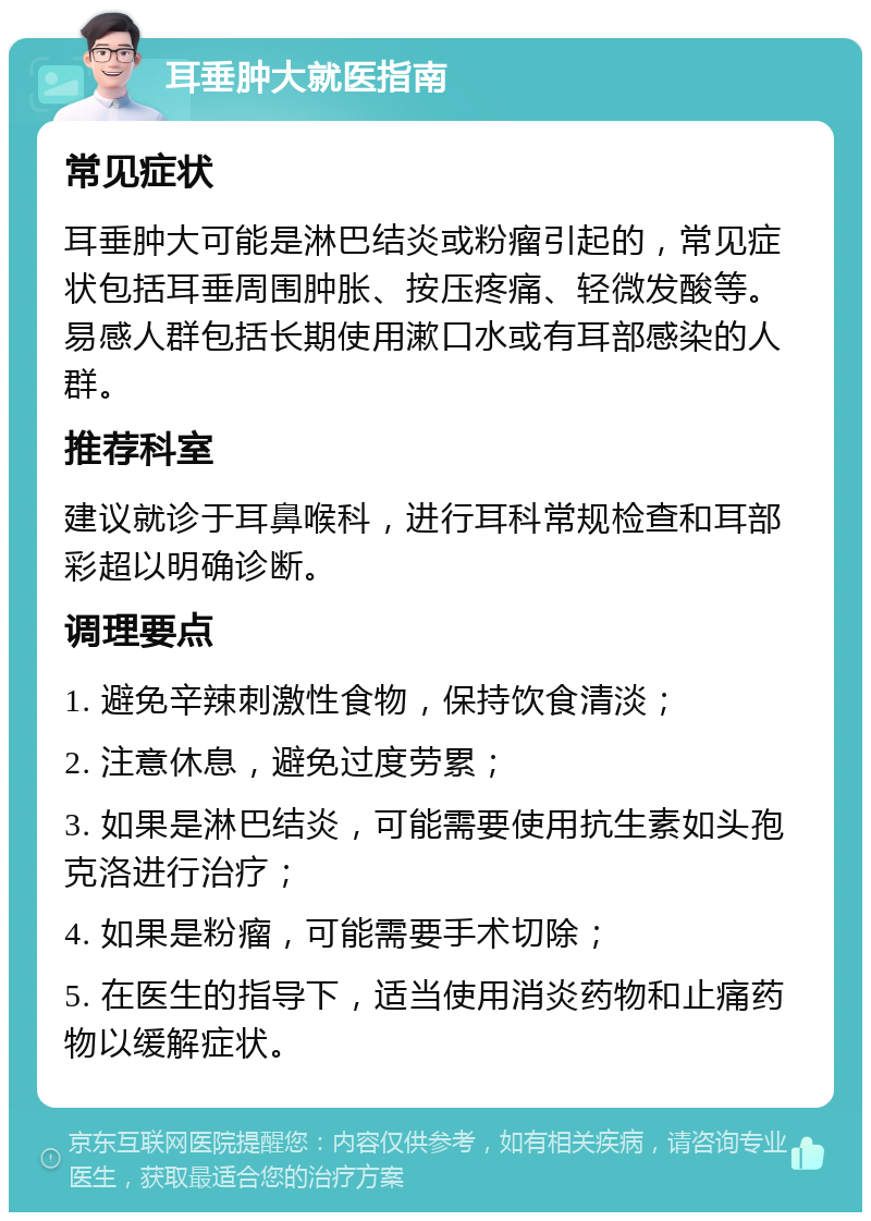 耳垂肿大就医指南 常见症状 耳垂肿大可能是淋巴结炎或粉瘤引起的，常见症状包括耳垂周围肿胀、按压疼痛、轻微发酸等。易感人群包括长期使用漱口水或有耳部感染的人群。 推荐科室 建议就诊于耳鼻喉科，进行耳科常规检查和耳部彩超以明确诊断。 调理要点 1. 避免辛辣刺激性食物，保持饮食清淡； 2. 注意休息，避免过度劳累； 3. 如果是淋巴结炎，可能需要使用抗生素如头孢克洛进行治疗； 4. 如果是粉瘤，可能需要手术切除； 5. 在医生的指导下，适当使用消炎药物和止痛药物以缓解症状。