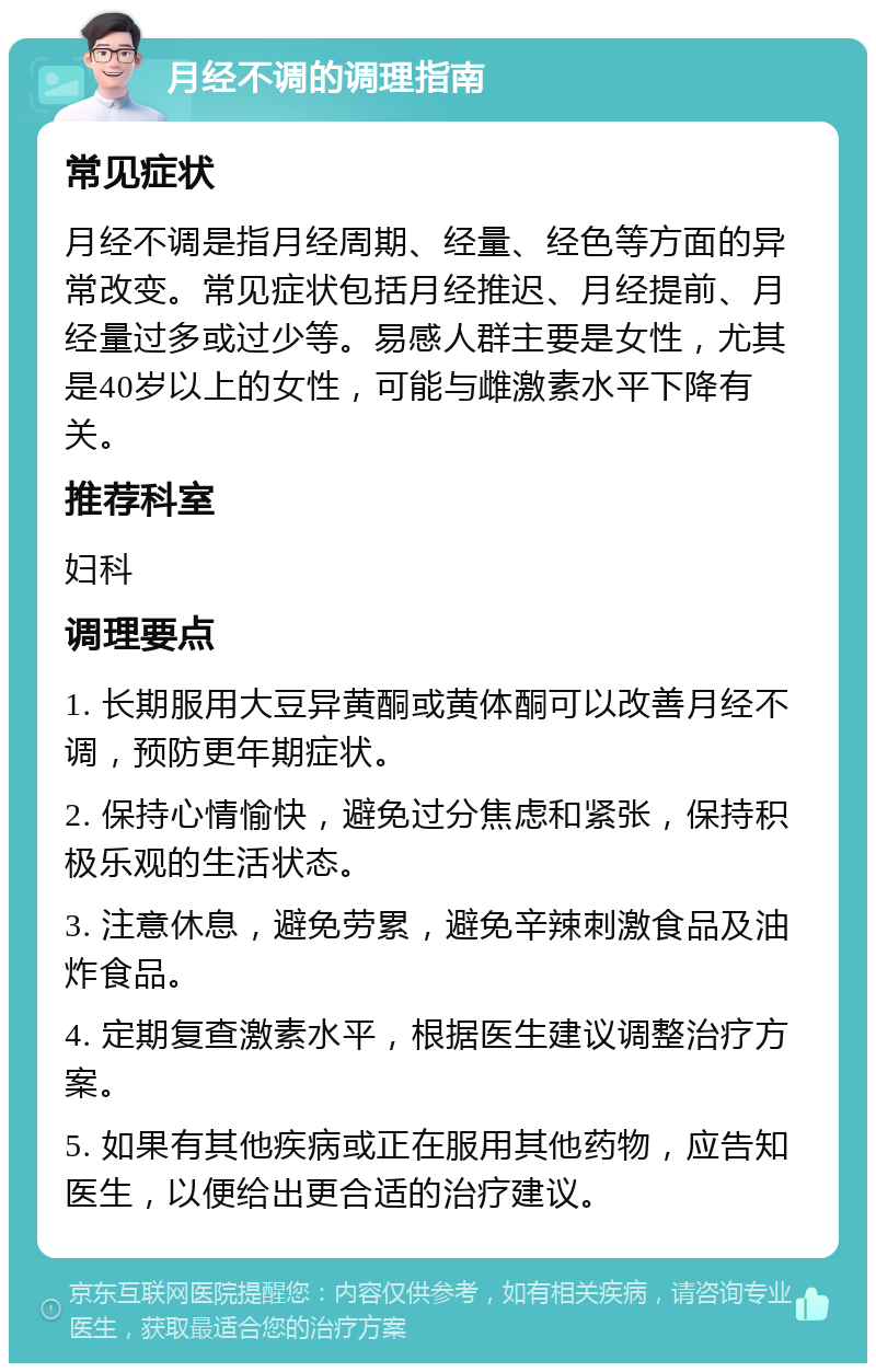 月经不调的调理指南 常见症状 月经不调是指月经周期、经量、经色等方面的异常改变。常见症状包括月经推迟、月经提前、月经量过多或过少等。易感人群主要是女性，尤其是40岁以上的女性，可能与雌激素水平下降有关。 推荐科室 妇科 调理要点 1. 长期服用大豆异黄酮或黄体酮可以改善月经不调，预防更年期症状。 2. 保持心情愉快，避免过分焦虑和紧张，保持积极乐观的生活状态。 3. 注意休息，避免劳累，避免辛辣刺激食品及油炸食品。 4. 定期复查激素水平，根据医生建议调整治疗方案。 5. 如果有其他疾病或正在服用其他药物，应告知医生，以便给出更合适的治疗建议。