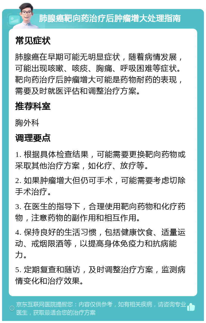 肺腺癌靶向药治疗后肿瘤增大处理指南 常见症状 肺腺癌在早期可能无明显症状，随着病情发展，可能出现咳嗽、咳痰、胸痛、呼吸困难等症状。靶向药治疗后肿瘤增大可能是药物耐药的表现，需要及时就医评估和调整治疗方案。 推荐科室 胸外科 调理要点 1. 根据具体检查结果，可能需要更换靶向药物或采取其他治疗方案，如化疗、放疗等。 2. 如果肿瘤增大但仍可手术，可能需要考虑切除手术治疗。 3. 在医生的指导下，合理使用靶向药物和化疗药物，注意药物的副作用和相互作用。 4. 保持良好的生活习惯，包括健康饮食、适量运动、戒烟限酒等，以提高身体免疫力和抗病能力。 5. 定期复查和随访，及时调整治疗方案，监测病情变化和治疗效果。