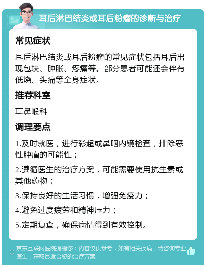 耳后淋巴结炎或耳后粉瘤的诊断与治疗 常见症状 耳后淋巴结炎或耳后粉瘤的常见症状包括耳后出现包块、肿胀、疼痛等。部分患者可能还会伴有低烧、头痛等全身症状。 推荐科室 耳鼻喉科 调理要点 1.及时就医，进行彩超或鼻咽内镜检查，排除恶性肿瘤的可能性； 2.遵循医生的治疗方案，可能需要使用抗生素或其他药物； 3.保持良好的生活习惯，增强免疫力； 4.避免过度疲劳和精神压力； 5.定期复查，确保病情得到有效控制。