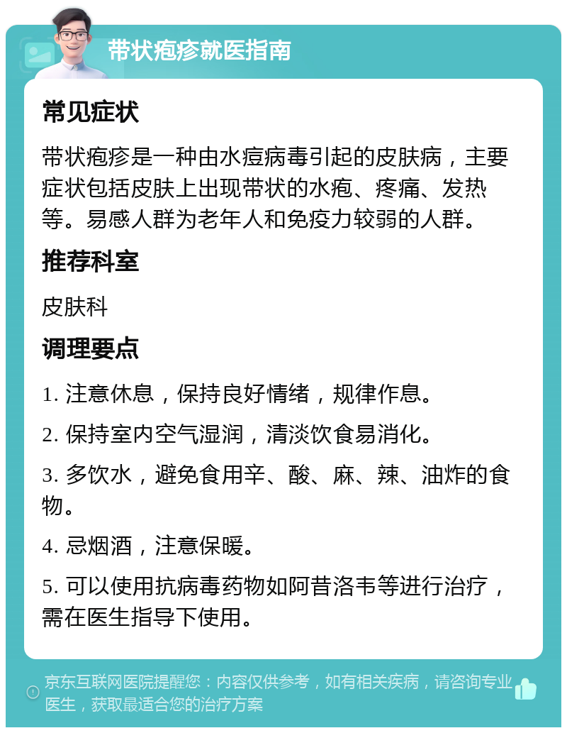 带状疱疹就医指南 常见症状 带状疱疹是一种由水痘病毒引起的皮肤病，主要症状包括皮肤上出现带状的水疱、疼痛、发热等。易感人群为老年人和免疫力较弱的人群。 推荐科室 皮肤科 调理要点 1. 注意休息，保持良好情绪，规律作息。 2. 保持室内空气湿润，清淡饮食易消化。 3. 多饮水，避免食用辛、酸、麻、辣、油炸的食物。 4. 忌烟酒，注意保暖。 5. 可以使用抗病毒药物如阿昔洛韦等进行治疗，需在医生指导下使用。