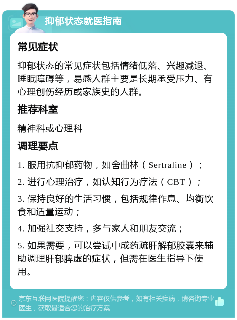 抑郁状态就医指南 常见症状 抑郁状态的常见症状包括情绪低落、兴趣减退、睡眠障碍等，易感人群主要是长期承受压力、有心理创伤经历或家族史的人群。 推荐科室 精神科或心理科 调理要点 1. 服用抗抑郁药物，如舍曲林（Sertraline）； 2. 进行心理治疗，如认知行为疗法（CBT）； 3. 保持良好的生活习惯，包括规律作息、均衡饮食和适量运动； 4. 加强社交支持，多与家人和朋友交流； 5. 如果需要，可以尝试中成药疏肝解郁胶囊来辅助调理肝郁脾虚的症状，但需在医生指导下使用。