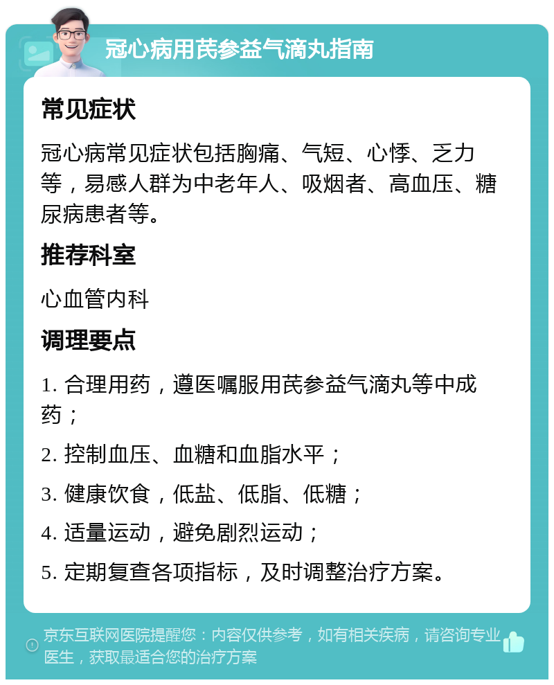 冠心病用芪参益气滴丸指南 常见症状 冠心病常见症状包括胸痛、气短、心悸、乏力等，易感人群为中老年人、吸烟者、高血压、糖尿病患者等。 推荐科室 心血管内科 调理要点 1. 合理用药，遵医嘱服用芪参益气滴丸等中成药； 2. 控制血压、血糖和血脂水平； 3. 健康饮食，低盐、低脂、低糖； 4. 适量运动，避免剧烈运动； 5. 定期复查各项指标，及时调整治疗方案。