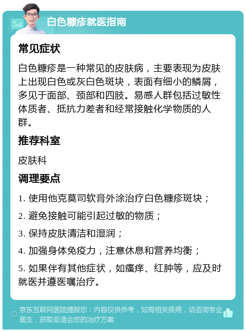 白色糠疹就医指南 常见症状 白色糠疹是一种常见的皮肤病，主要表现为皮肤上出现白色或灰白色斑块，表面有细小的鳞屑，多见于面部、颈部和四肢。易感人群包括过敏性体质者、抵抗力差者和经常接触化学物质的人群。 推荐科室 皮肤科 调理要点 1. 使用他克莫司软膏外涂治疗白色糠疹斑块； 2. 避免接触可能引起过敏的物质； 3. 保持皮肤清洁和湿润； 4. 加强身体免疫力，注意休息和营养均衡； 5. 如果伴有其他症状，如瘙痒、红肿等，应及时就医并遵医嘱治疗。