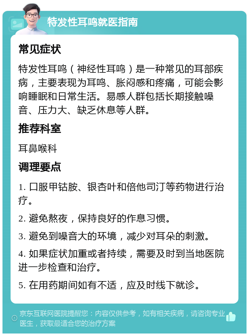 特发性耳鸣就医指南 常见症状 特发性耳鸣（神经性耳鸣）是一种常见的耳部疾病，主要表现为耳鸣、胀闷感和疼痛，可能会影响睡眠和日常生活。易感人群包括长期接触噪音、压力大、缺乏休息等人群。 推荐科室 耳鼻喉科 调理要点 1. 口服甲钴胺、银杏叶和倍他司汀等药物进行治疗。 2. 避免熬夜，保持良好的作息习惯。 3. 避免到噪音大的环境，减少对耳朵的刺激。 4. 如果症状加重或者持续，需要及时到当地医院进一步检查和治疗。 5. 在用药期间如有不适，应及时线下就诊。