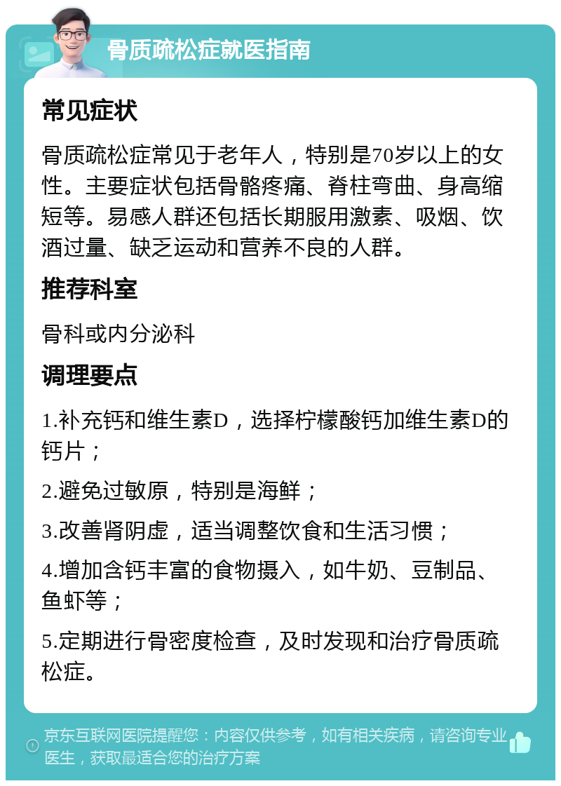 骨质疏松症就医指南 常见症状 骨质疏松症常见于老年人，特别是70岁以上的女性。主要症状包括骨骼疼痛、脊柱弯曲、身高缩短等。易感人群还包括长期服用激素、吸烟、饮酒过量、缺乏运动和营养不良的人群。 推荐科室 骨科或内分泌科 调理要点 1.补充钙和维生素D，选择柠檬酸钙加维生素D的钙片； 2.避免过敏原，特别是海鲜； 3.改善肾阴虚，适当调整饮食和生活习惯； 4.增加含钙丰富的食物摄入，如牛奶、豆制品、鱼虾等； 5.定期进行骨密度检查，及时发现和治疗骨质疏松症。