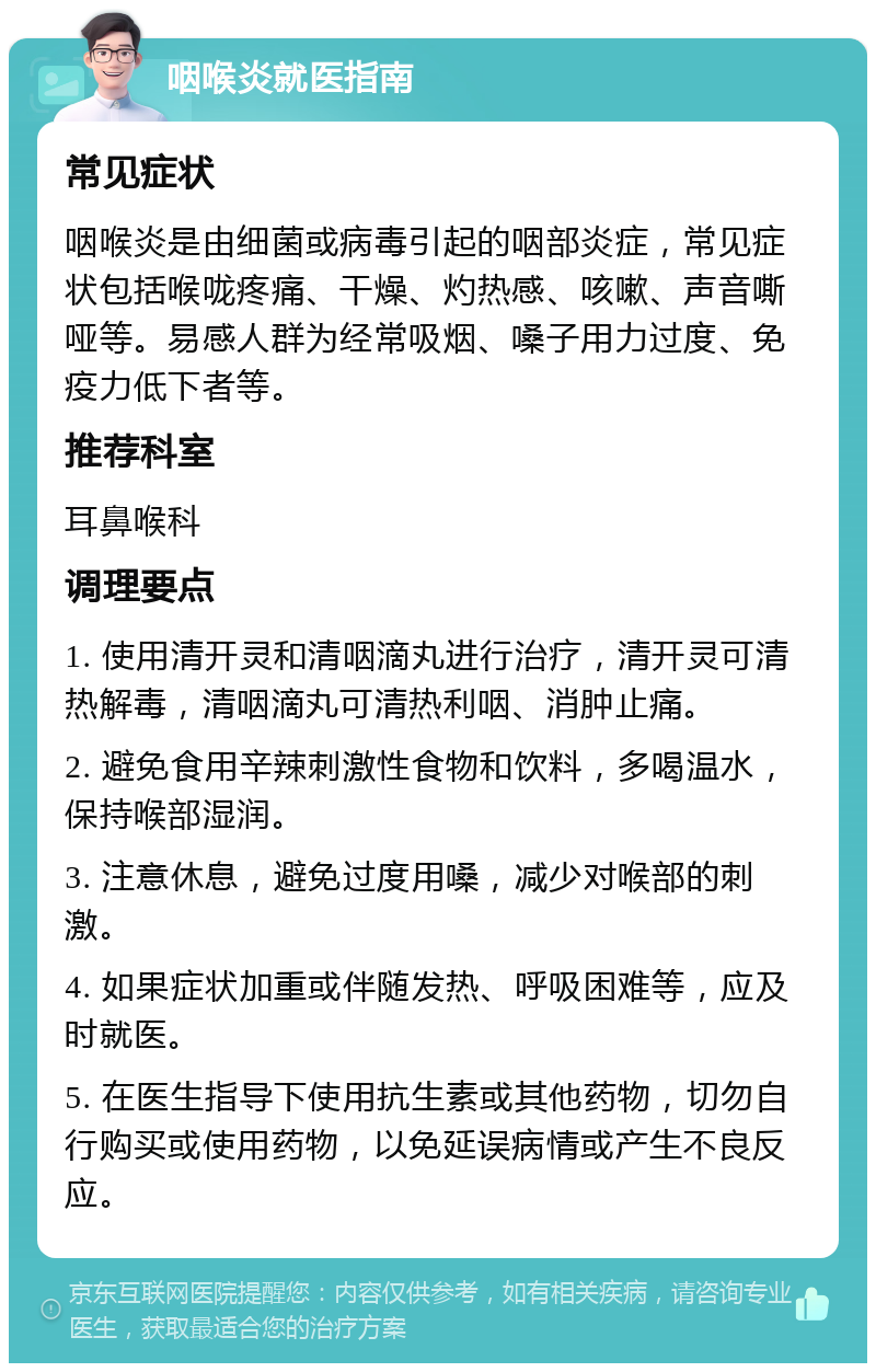 咽喉炎就医指南 常见症状 咽喉炎是由细菌或病毒引起的咽部炎症，常见症状包括喉咙疼痛、干燥、灼热感、咳嗽、声音嘶哑等。易感人群为经常吸烟、嗓子用力过度、免疫力低下者等。 推荐科室 耳鼻喉科 调理要点 1. 使用清开灵和清咽滴丸进行治疗，清开灵可清热解毒，清咽滴丸可清热利咽、消肿止痛。 2. 避免食用辛辣刺激性食物和饮料，多喝温水，保持喉部湿润。 3. 注意休息，避免过度用嗓，减少对喉部的刺激。 4. 如果症状加重或伴随发热、呼吸困难等，应及时就医。 5. 在医生指导下使用抗生素或其他药物，切勿自行购买或使用药物，以免延误病情或产生不良反应。