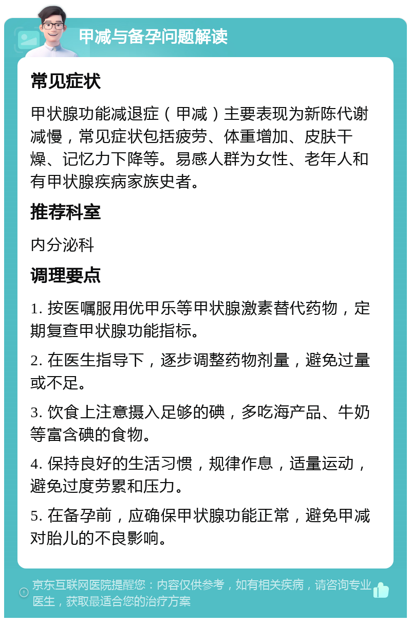 甲减与备孕问题解读 常见症状 甲状腺功能减退症（甲减）主要表现为新陈代谢减慢，常见症状包括疲劳、体重增加、皮肤干燥、记忆力下降等。易感人群为女性、老年人和有甲状腺疾病家族史者。 推荐科室 内分泌科 调理要点 1. 按医嘱服用优甲乐等甲状腺激素替代药物，定期复查甲状腺功能指标。 2. 在医生指导下，逐步调整药物剂量，避免过量或不足。 3. 饮食上注意摄入足够的碘，多吃海产品、牛奶等富含碘的食物。 4. 保持良好的生活习惯，规律作息，适量运动，避免过度劳累和压力。 5. 在备孕前，应确保甲状腺功能正常，避免甲减对胎儿的不良影响。