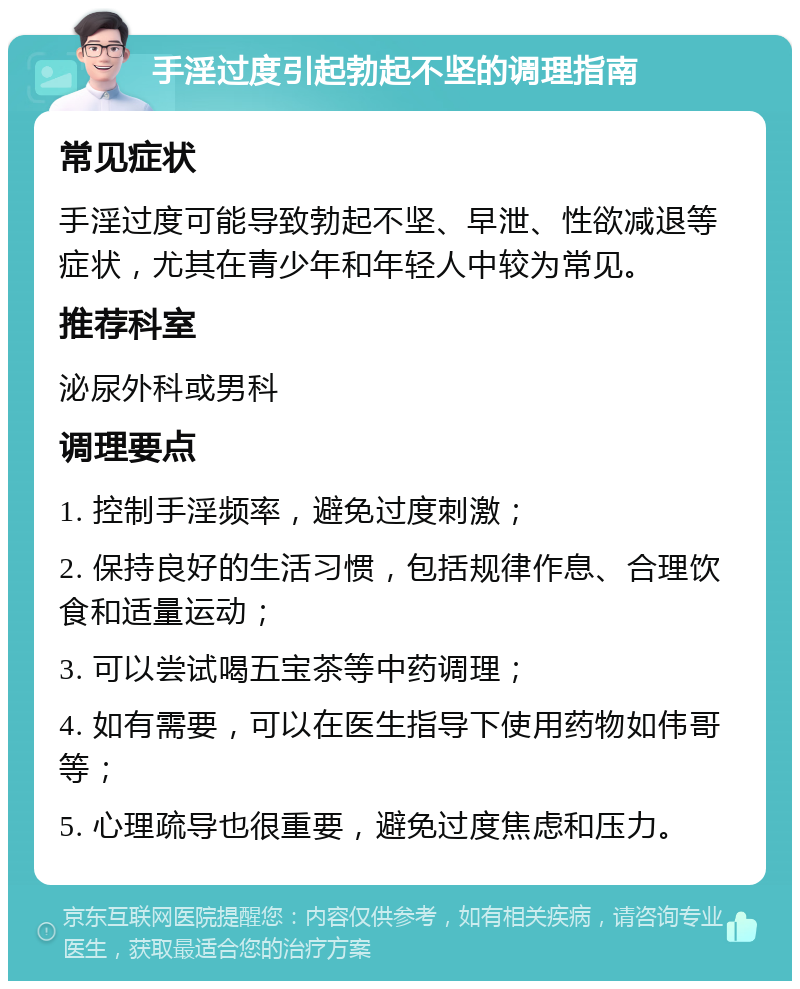 手淫过度引起勃起不坚的调理指南 常见症状 手淫过度可能导致勃起不坚、早泄、性欲减退等症状，尤其在青少年和年轻人中较为常见。 推荐科室 泌尿外科或男科 调理要点 1. 控制手淫频率，避免过度刺激； 2. 保持良好的生活习惯，包括规律作息、合理饮食和适量运动； 3. 可以尝试喝五宝茶等中药调理； 4. 如有需要，可以在医生指导下使用药物如伟哥等； 5. 心理疏导也很重要，避免过度焦虑和压力。