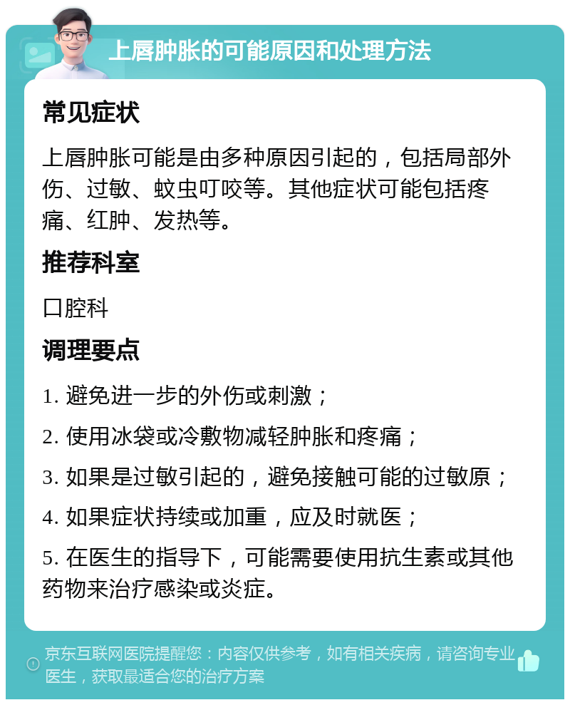 上唇肿胀的可能原因和处理方法 常见症状 上唇肿胀可能是由多种原因引起的，包括局部外伤、过敏、蚊虫叮咬等。其他症状可能包括疼痛、红肿、发热等。 推荐科室 口腔科 调理要点 1. 避免进一步的外伤或刺激； 2. 使用冰袋或冷敷物减轻肿胀和疼痛； 3. 如果是过敏引起的，避免接触可能的过敏原； 4. 如果症状持续或加重，应及时就医； 5. 在医生的指导下，可能需要使用抗生素或其他药物来治疗感染或炎症。