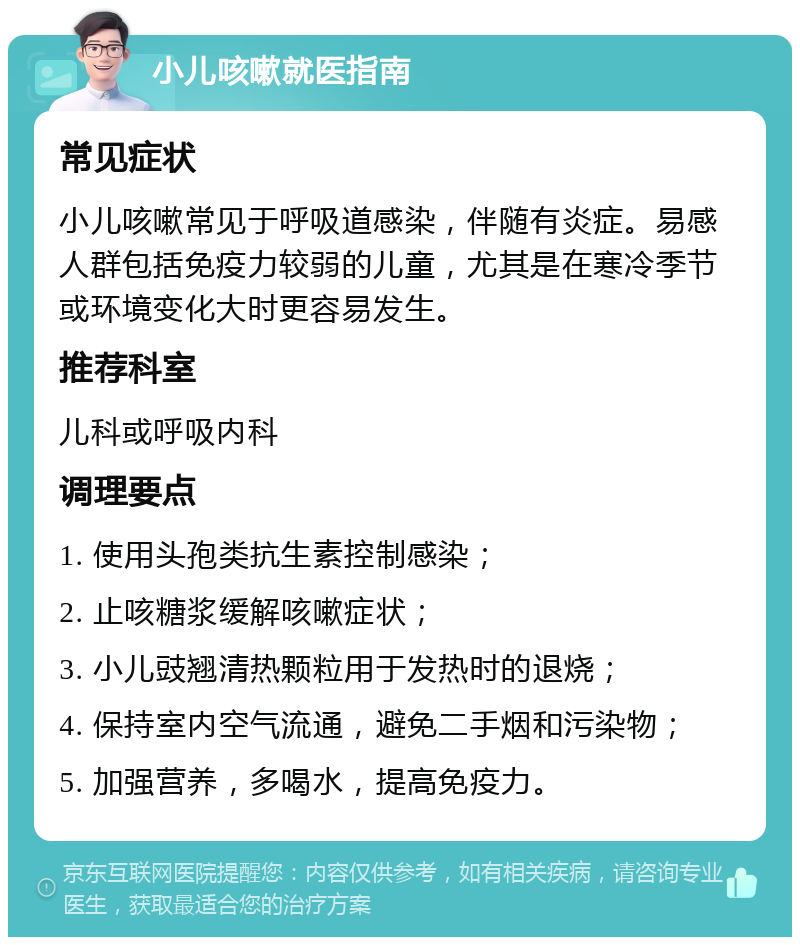 小儿咳嗽就医指南 常见症状 小儿咳嗽常见于呼吸道感染，伴随有炎症。易感人群包括免疫力较弱的儿童，尤其是在寒冷季节或环境变化大时更容易发生。 推荐科室 儿科或呼吸内科 调理要点 1. 使用头孢类抗生素控制感染； 2. 止咳糖浆缓解咳嗽症状； 3. 小儿豉翘清热颗粒用于发热时的退烧； 4. 保持室内空气流通，避免二手烟和污染物； 5. 加强营养，多喝水，提高免疫力。