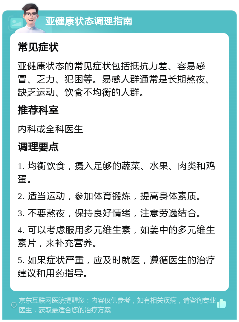 亚健康状态调理指南 常见症状 亚健康状态的常见症状包括抵抗力差、容易感冒、乏力、犯困等。易感人群通常是长期熬夜、缺乏运动、饮食不均衡的人群。 推荐科室 内科或全科医生 调理要点 1. 均衡饮食，摄入足够的蔬菜、水果、肉类和鸡蛋。 2. 适当运动，参加体育锻炼，提高身体素质。 3. 不要熬夜，保持良好情绪，注意劳逸结合。 4. 可以考虑服用多元维生素，如姜中的多元维生素片，来补充营养。 5. 如果症状严重，应及时就医，遵循医生的治疗建议和用药指导。