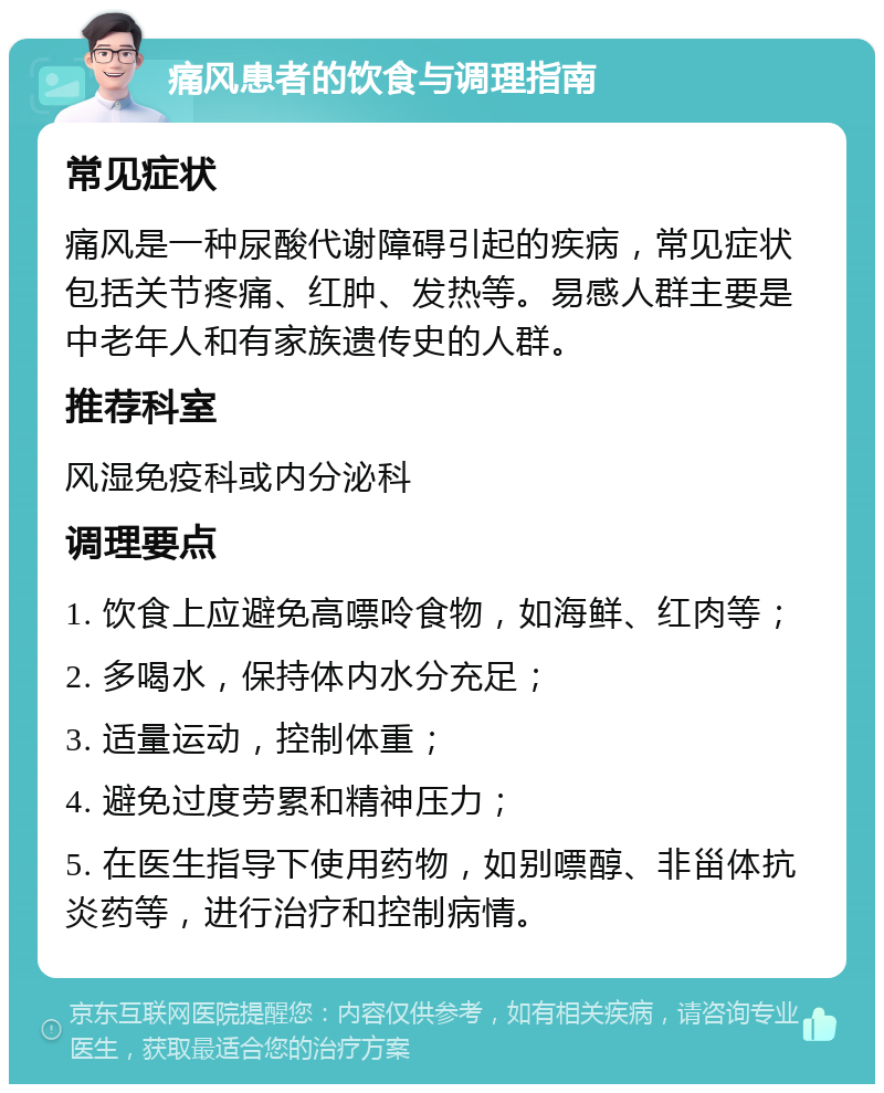 痛风患者的饮食与调理指南 常见症状 痛风是一种尿酸代谢障碍引起的疾病，常见症状包括关节疼痛、红肿、发热等。易感人群主要是中老年人和有家族遗传史的人群。 推荐科室 风湿免疫科或内分泌科 调理要点 1. 饮食上应避免高嘌呤食物，如海鲜、红肉等； 2. 多喝水，保持体内水分充足； 3. 适量运动，控制体重； 4. 避免过度劳累和精神压力； 5. 在医生指导下使用药物，如别嘌醇、非甾体抗炎药等，进行治疗和控制病情。