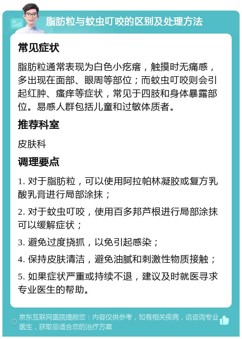 脂肪粒与蚊虫叮咬的区别及处理方法 常见症状 脂肪粒通常表现为白色小疙瘩，触摸时无痛感，多出现在面部、眼周等部位；而蚊虫叮咬则会引起红肿、瘙痒等症状，常见于四肢和身体暴露部位。易感人群包括儿童和过敏体质者。 推荐科室 皮肤科 调理要点 1. 对于脂肪粒，可以使用阿拉帕林凝胶或复方乳酸乳膏进行局部涂抹； 2. 对于蚊虫叮咬，使用百多邦芦根进行局部涂抹可以缓解症状； 3. 避免过度挠抓，以免引起感染； 4. 保持皮肤清洁，避免油腻和刺激性物质接触； 5. 如果症状严重或持续不退，建议及时就医寻求专业医生的帮助。