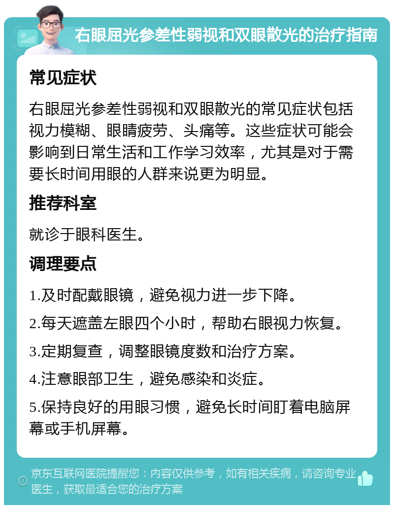 右眼屈光参差性弱视和双眼散光的治疗指南 常见症状 右眼屈光参差性弱视和双眼散光的常见症状包括视力模糊、眼睛疲劳、头痛等。这些症状可能会影响到日常生活和工作学习效率，尤其是对于需要长时间用眼的人群来说更为明显。 推荐科室 就诊于眼科医生。 调理要点 1.及时配戴眼镜，避免视力进一步下降。 2.每天遮盖左眼四个小时，帮助右眼视力恢复。 3.定期复查，调整眼镜度数和治疗方案。 4.注意眼部卫生，避免感染和炎症。 5.保持良好的用眼习惯，避免长时间盯着电脑屏幕或手机屏幕。