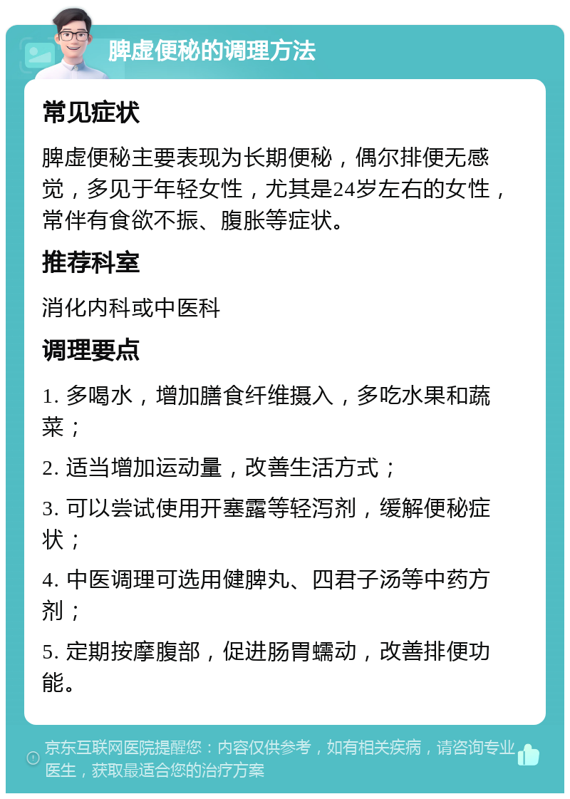 脾虚便秘的调理方法 常见症状 脾虚便秘主要表现为长期便秘，偶尔排便无感觉，多见于年轻女性，尤其是24岁左右的女性，常伴有食欲不振、腹胀等症状。 推荐科室 消化内科或中医科 调理要点 1. 多喝水，增加膳食纤维摄入，多吃水果和蔬菜； 2. 适当增加运动量，改善生活方式； 3. 可以尝试使用开塞露等轻泻剂，缓解便秘症状； 4. 中医调理可选用健脾丸、四君子汤等中药方剂； 5. 定期按摩腹部，促进肠胃蠕动，改善排便功能。