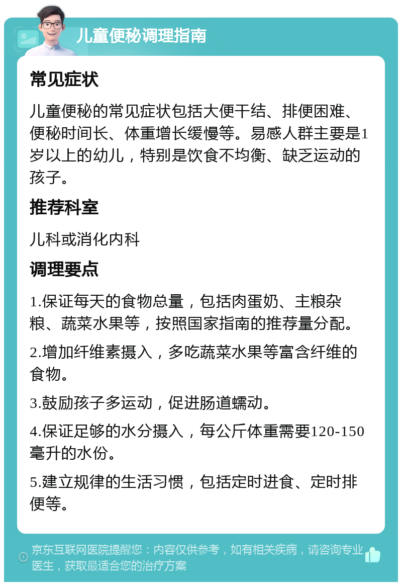 儿童便秘调理指南 常见症状 儿童便秘的常见症状包括大便干结、排便困难、便秘时间长、体重增长缓慢等。易感人群主要是1岁以上的幼儿，特别是饮食不均衡、缺乏运动的孩子。 推荐科室 儿科或消化内科 调理要点 1.保证每天的食物总量，包括肉蛋奶、主粮杂粮、蔬菜水果等，按照国家指南的推荐量分配。 2.增加纤维素摄入，多吃蔬菜水果等富含纤维的食物。 3.鼓励孩子多运动，促进肠道蠕动。 4.保证足够的水分摄入，每公斤体重需要120-150毫升的水份。 5.建立规律的生活习惯，包括定时进食、定时排便等。