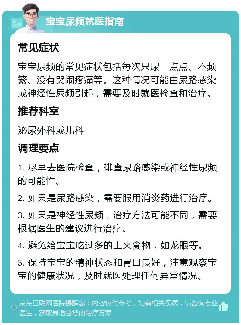 宝宝尿频就医指南 常见症状 宝宝尿频的常见症状包括每次只尿一点点、不频繁、没有哭闹疼痛等。这种情况可能由尿路感染或神经性尿频引起，需要及时就医检查和治疗。 推荐科室 泌尿外科或儿科 调理要点 1. 尽早去医院检查，排查尿路感染或神经性尿频的可能性。 2. 如果是尿路感染，需要服用消炎药进行治疗。 3. 如果是神经性尿频，治疗方法可能不同，需要根据医生的建议进行治疗。 4. 避免给宝宝吃过多的上火食物，如龙眼等。 5. 保持宝宝的精神状态和胃口良好，注意观察宝宝的健康状况，及时就医处理任何异常情况。