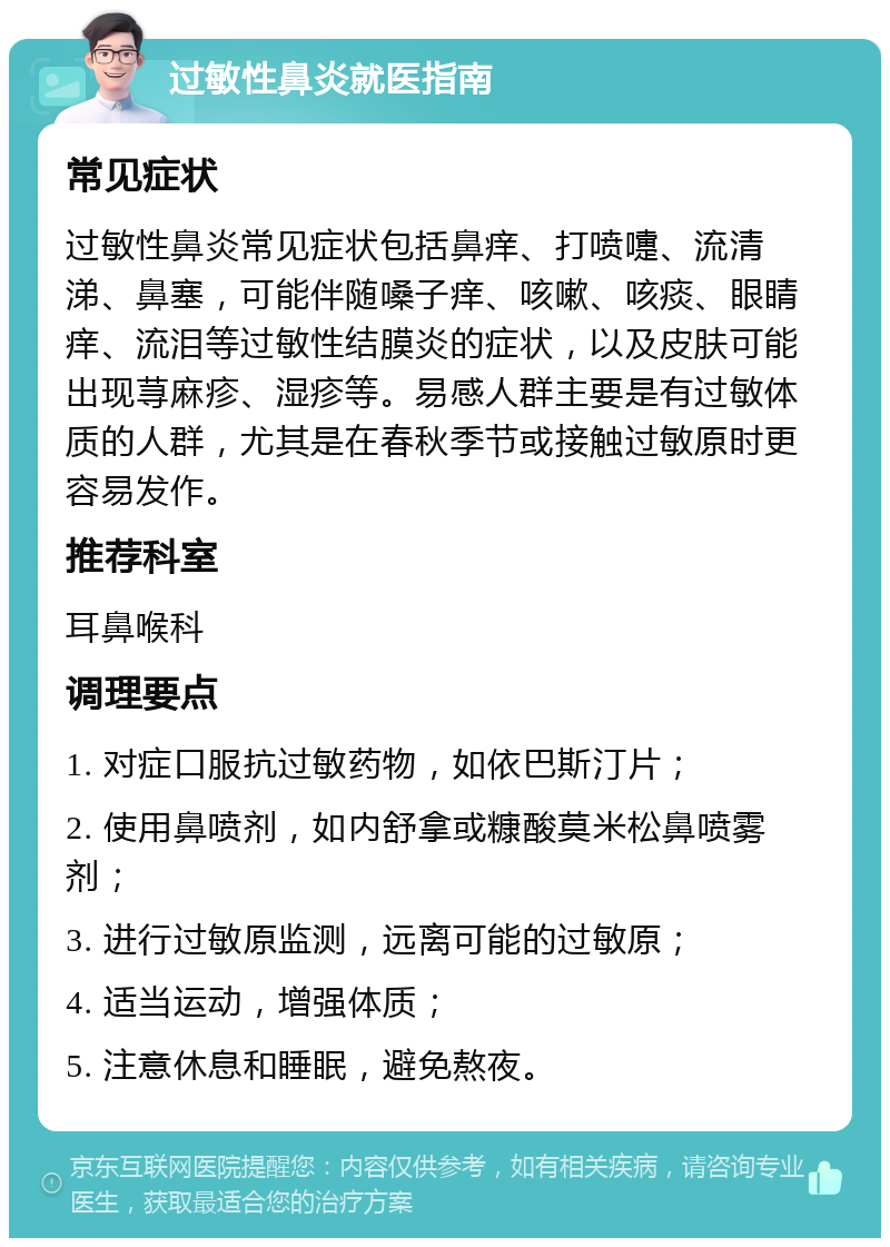 过敏性鼻炎就医指南 常见症状 过敏性鼻炎常见症状包括鼻痒、打喷嚏、流清涕、鼻塞，可能伴随嗓子痒、咳嗽、咳痰、眼睛痒、流泪等过敏性结膜炎的症状，以及皮肤可能出现荨麻疹、湿疹等。易感人群主要是有过敏体质的人群，尤其是在春秋季节或接触过敏原时更容易发作。 推荐科室 耳鼻喉科 调理要点 1. 对症口服抗过敏药物，如依巴斯汀片； 2. 使用鼻喷剂，如内舒拿或糠酸莫米松鼻喷雾剂； 3. 进行过敏原监测，远离可能的过敏原； 4. 适当运动，增强体质； 5. 注意休息和睡眠，避免熬夜。