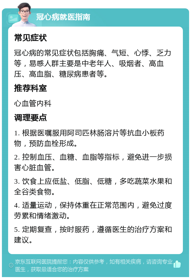 冠心病就医指南 常见症状 冠心病的常见症状包括胸痛、气短、心悸、乏力等，易感人群主要是中老年人、吸烟者、高血压、高血脂、糖尿病患者等。 推荐科室 心血管内科 调理要点 1. 根据医嘱服用阿司匹林肠溶片等抗血小板药物，预防血栓形成。 2. 控制血压、血糖、血脂等指标，避免进一步损害心脏血管。 3. 饮食上应低盐、低脂、低糖，多吃蔬菜水果和全谷类食物。 4. 适量运动，保持体重在正常范围内，避免过度劳累和情绪激动。 5. 定期复查，按时服药，遵循医生的治疗方案和建议。