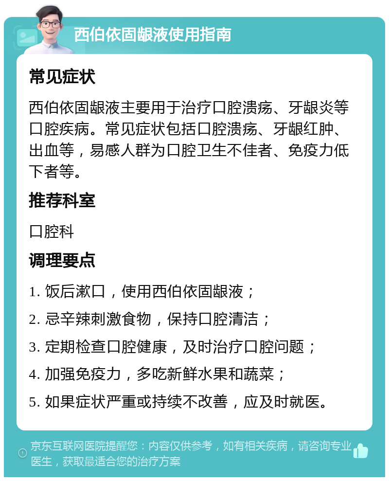 西伯依固龈液使用指南 常见症状 西伯依固龈液主要用于治疗口腔溃疡、牙龈炎等口腔疾病。常见症状包括口腔溃疡、牙龈红肿、出血等，易感人群为口腔卫生不佳者、免疫力低下者等。 推荐科室 口腔科 调理要点 1. 饭后漱口，使用西伯依固龈液； 2. 忌辛辣刺激食物，保持口腔清洁； 3. 定期检查口腔健康，及时治疗口腔问题； 4. 加强免疫力，多吃新鲜水果和蔬菜； 5. 如果症状严重或持续不改善，应及时就医。