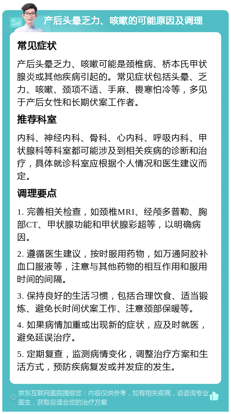 产后头晕乏力、咳嗽的可能原因及调理 常见症状 产后头晕乏力、咳嗽可能是颈椎病、桥本氏甲状腺炎或其他疾病引起的。常见症状包括头晕、乏力、咳嗽、颈项不适、手麻、畏寒怕冷等，多见于产后女性和长期伏案工作者。 推荐科室 内科、神经内科、骨科、心内科、呼吸内科、甲状腺科等科室都可能涉及到相关疾病的诊断和治疗，具体就诊科室应根据个人情况和医生建议而定。 调理要点 1. 完善相关检查，如颈椎MRI、经颅多普勒、胸部CT、甲状腺功能和甲状腺彩超等，以明确病因。 2. 遵循医生建议，按时服用药物，如万通阿胶补血口服液等，注意与其他药物的相互作用和服用时间的间隔。 3. 保持良好的生活习惯，包括合理饮食、适当锻炼、避免长时间伏案工作、注意颈部保暖等。 4. 如果病情加重或出现新的症状，应及时就医，避免延误治疗。 5. 定期复查，监测病情变化，调整治疗方案和生活方式，预防疾病复发或并发症的发生。