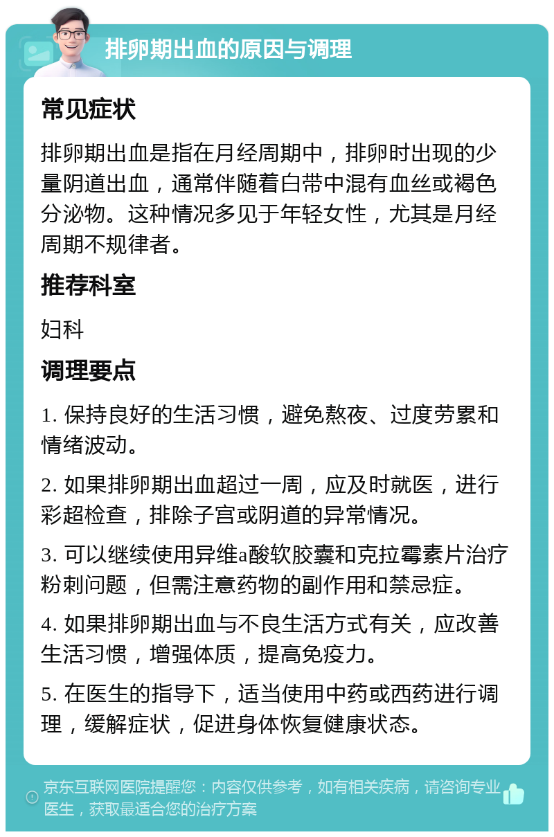 排卵期出血的原因与调理 常见症状 排卵期出血是指在月经周期中，排卵时出现的少量阴道出血，通常伴随着白带中混有血丝或褐色分泌物。这种情况多见于年轻女性，尤其是月经周期不规律者。 推荐科室 妇科 调理要点 1. 保持良好的生活习惯，避免熬夜、过度劳累和情绪波动。 2. 如果排卵期出血超过一周，应及时就医，进行彩超检查，排除子宫或阴道的异常情况。 3. 可以继续使用异维a酸软胶囊和克拉霉素片治疗粉刺问题，但需注意药物的副作用和禁忌症。 4. 如果排卵期出血与不良生活方式有关，应改善生活习惯，增强体质，提高免疫力。 5. 在医生的指导下，适当使用中药或西药进行调理，缓解症状，促进身体恢复健康状态。