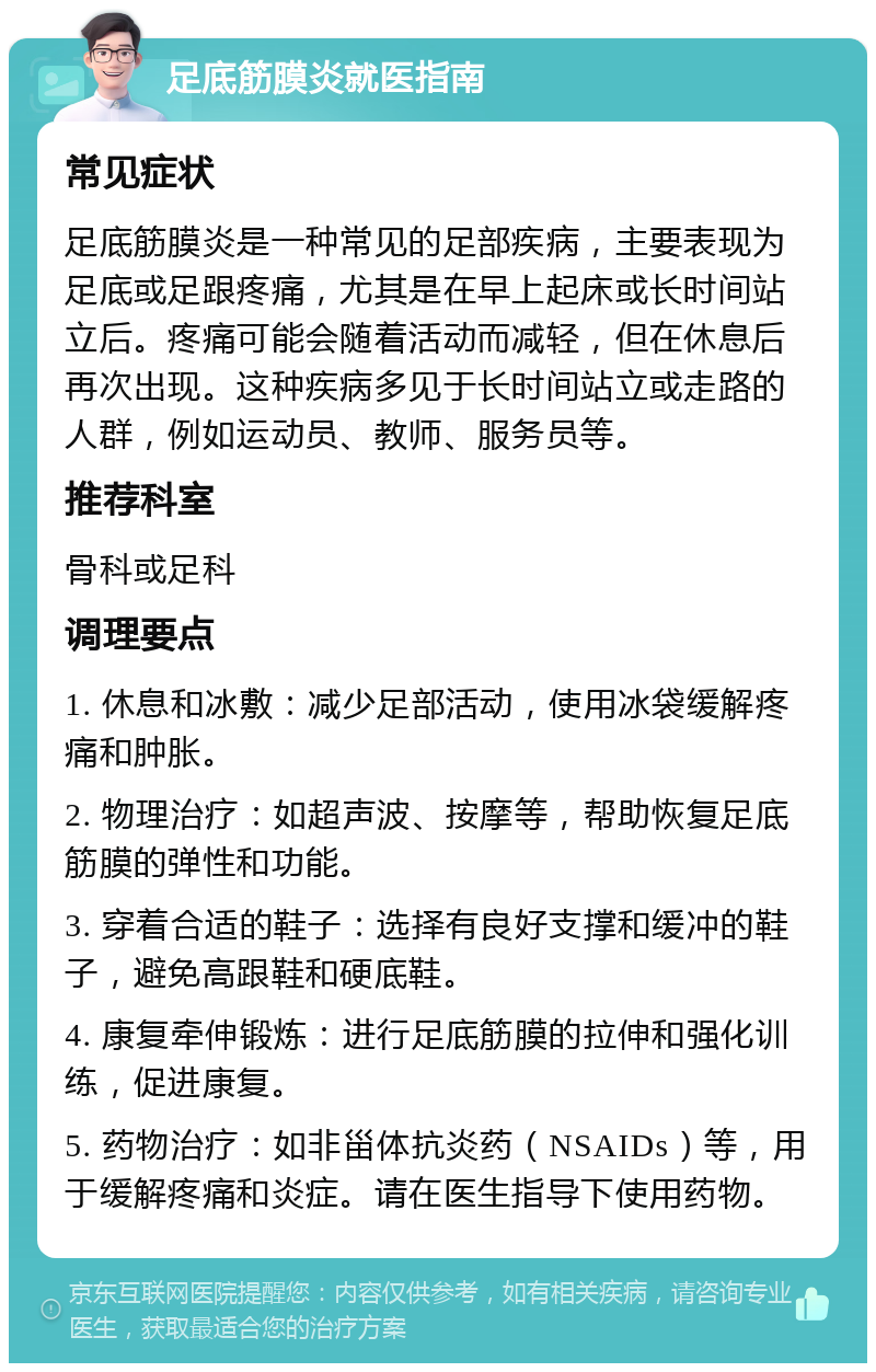 足底筋膜炎就医指南 常见症状 足底筋膜炎是一种常见的足部疾病，主要表现为足底或足跟疼痛，尤其是在早上起床或长时间站立后。疼痛可能会随着活动而减轻，但在休息后再次出现。这种疾病多见于长时间站立或走路的人群，例如运动员、教师、服务员等。 推荐科室 骨科或足科 调理要点 1. 休息和冰敷：减少足部活动，使用冰袋缓解疼痛和肿胀。 2. 物理治疗：如超声波、按摩等，帮助恢复足底筋膜的弹性和功能。 3. 穿着合适的鞋子：选择有良好支撑和缓冲的鞋子，避免高跟鞋和硬底鞋。 4. 康复牵伸锻炼：进行足底筋膜的拉伸和强化训练，促进康复。 5. 药物治疗：如非甾体抗炎药（NSAIDs）等，用于缓解疼痛和炎症。请在医生指导下使用药物。