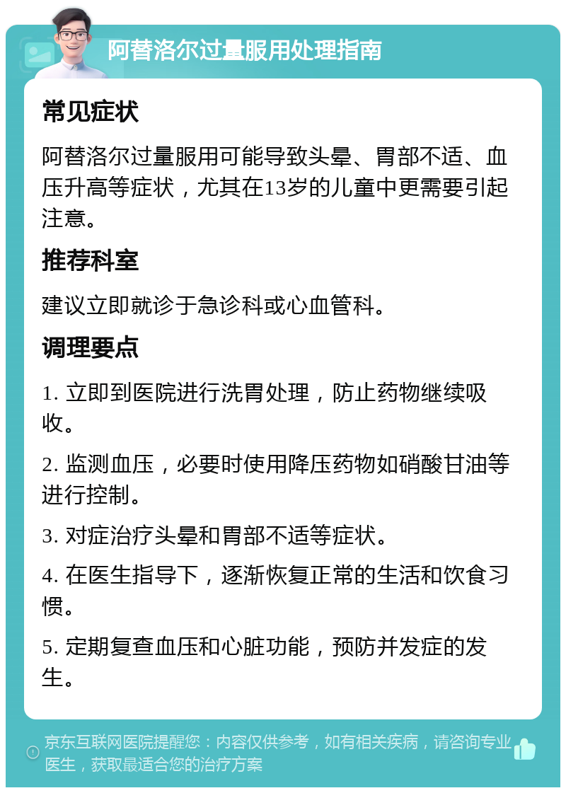 阿替洛尔过量服用处理指南 常见症状 阿替洛尔过量服用可能导致头晕、胃部不适、血压升高等症状，尤其在13岁的儿童中更需要引起注意。 推荐科室 建议立即就诊于急诊科或心血管科。 调理要点 1. 立即到医院进行洗胃处理，防止药物继续吸收。 2. 监测血压，必要时使用降压药物如硝酸甘油等进行控制。 3. 对症治疗头晕和胃部不适等症状。 4. 在医生指导下，逐渐恢复正常的生活和饮食习惯。 5. 定期复查血压和心脏功能，预防并发症的发生。