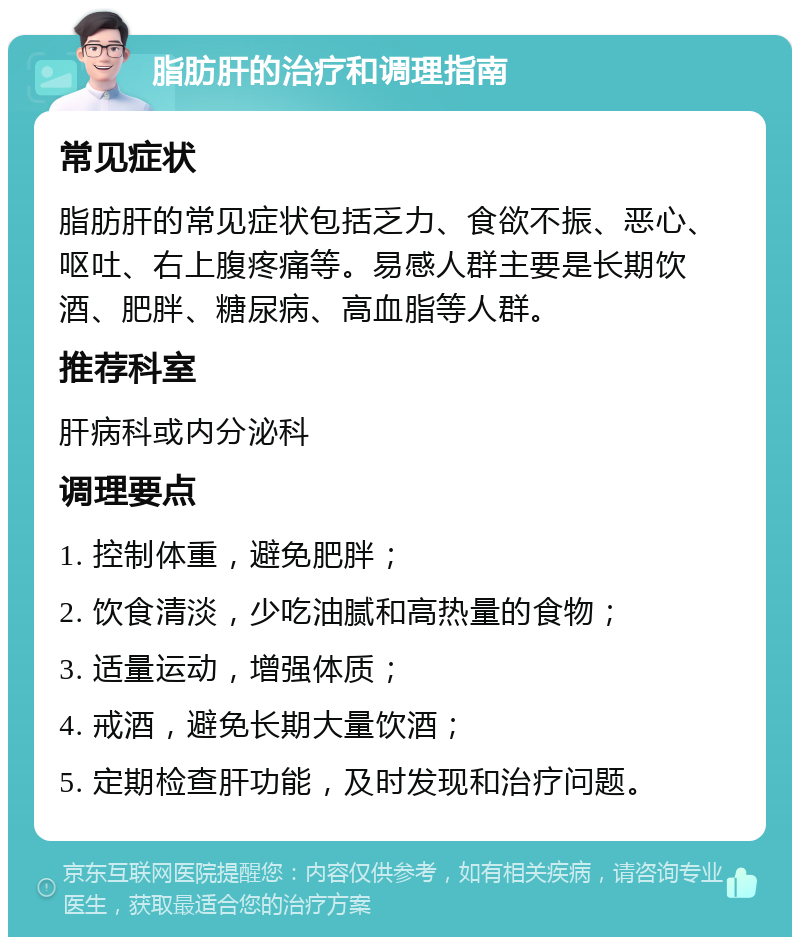 脂肪肝的治疗和调理指南 常见症状 脂肪肝的常见症状包括乏力、食欲不振、恶心、呕吐、右上腹疼痛等。易感人群主要是长期饮酒、肥胖、糖尿病、高血脂等人群。 推荐科室 肝病科或内分泌科 调理要点 1. 控制体重，避免肥胖； 2. 饮食清淡，少吃油腻和高热量的食物； 3. 适量运动，增强体质； 4. 戒酒，避免长期大量饮酒； 5. 定期检查肝功能，及时发现和治疗问题。