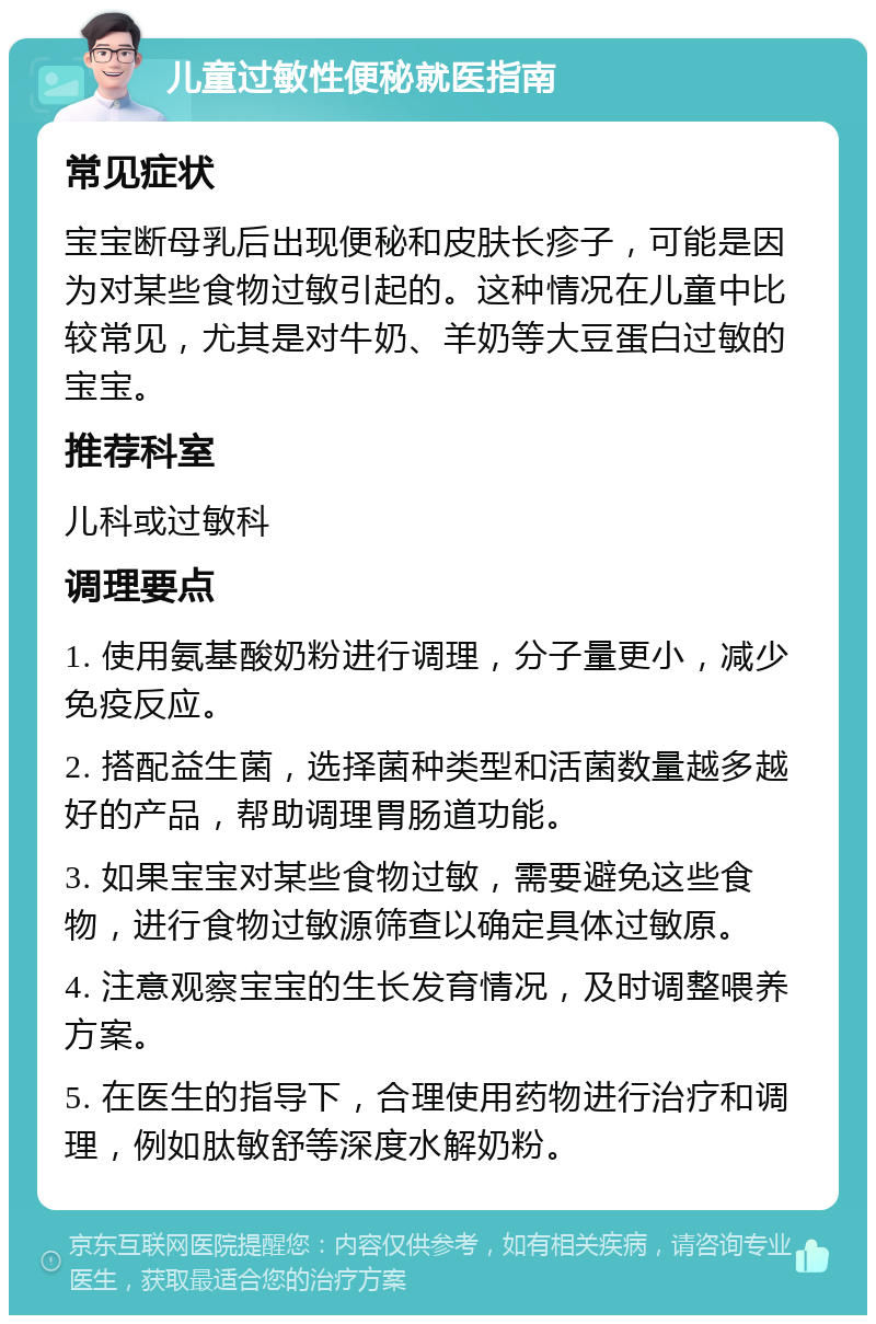 儿童过敏性便秘就医指南 常见症状 宝宝断母乳后出现便秘和皮肤长疹子，可能是因为对某些食物过敏引起的。这种情况在儿童中比较常见，尤其是对牛奶、羊奶等大豆蛋白过敏的宝宝。 推荐科室 儿科或过敏科 调理要点 1. 使用氨基酸奶粉进行调理，分子量更小，减少免疫反应。 2. 搭配益生菌，选择菌种类型和活菌数量越多越好的产品，帮助调理胃肠道功能。 3. 如果宝宝对某些食物过敏，需要避免这些食物，进行食物过敏源筛查以确定具体过敏原。 4. 注意观察宝宝的生长发育情况，及时调整喂养方案。 5. 在医生的指导下，合理使用药物进行治疗和调理，例如肽敏舒等深度水解奶粉。